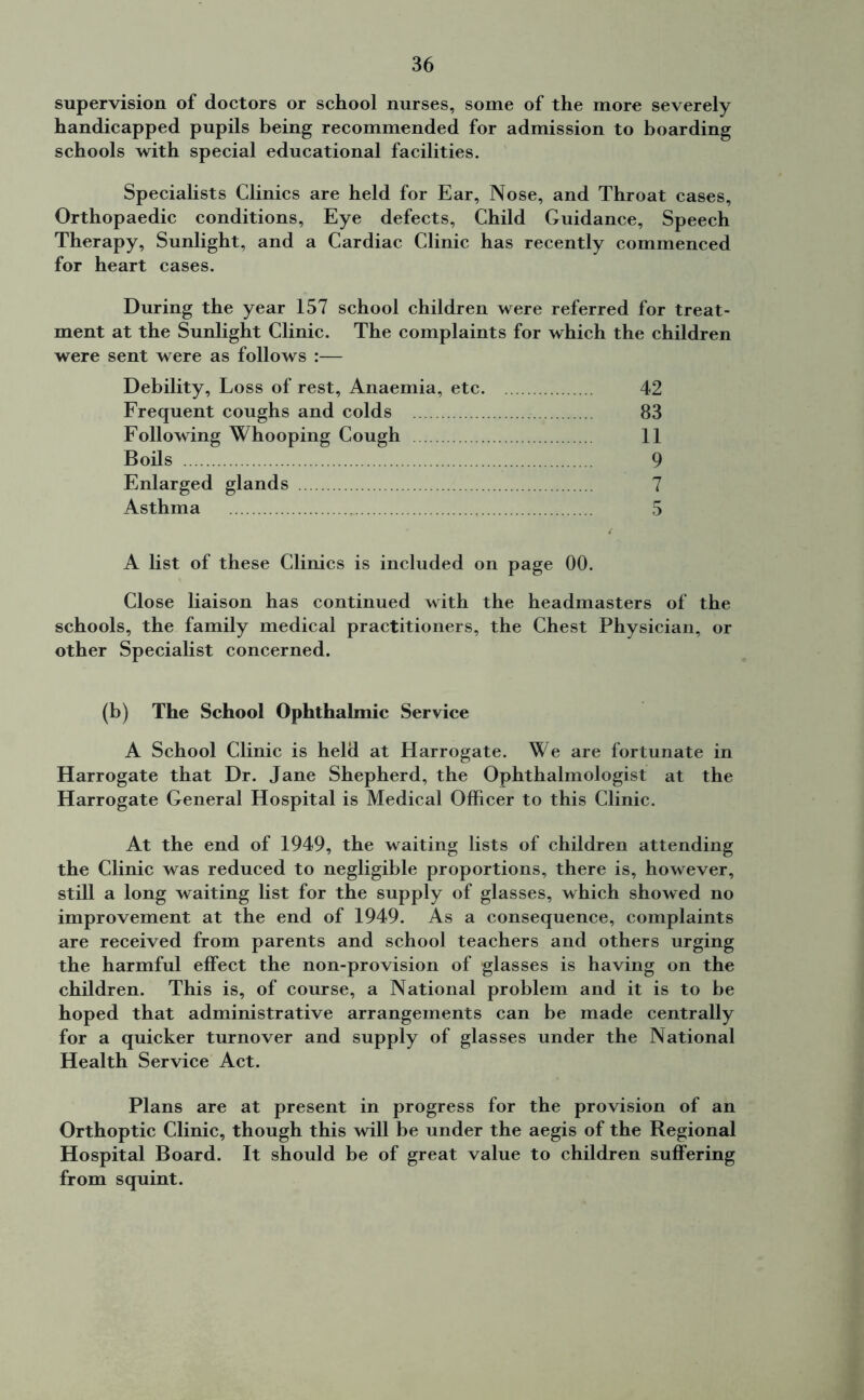 supervision of doctors or school nurses, some of the more severely handicapped pupils being recommended for admission to boarding schools with special educational facilities. Specialists Clinics are held for Ear, Nose, and Throat cases. Orthopaedic conditions. Eye defects, Child Guidance, Speech Therapy, Sunlight, and a Cardiac Clinic has recently commenced for heart cases. During the year 157 school children were referred for treat- ment at the Sunlight Clinic. The complaints for which the children were sent were as follows :— Debility, Loss of rest, Anaemia, etc 42 Frequent coughs and colds 83 Following Whooping Cough 11 Boils 9 Enlarged glands 7 Asthma 5 A list of these Clinics is included on page 00. Close liaison has continued with the headmasters of the schools, the family medical practitioners, the Chest Physician, or other Specialist concerned. (b) The School Ophthalmic Service A School Clinic is held at Harrogate. We are fortunate in Harrogate that Dr. Jane Shepherd, the Ophthalmologist at the Harrogate General Hospital is Medical Officer to this Clinic. At the end of 1949, the waiting lists of children attending the Clinic was reduced to negligible proportions, there is, however, still a long waiting list for the supply of glasses, which showed no improvement at the end of 1949. As a consequence, complaints are received from parents and school teachers and others urging the harmful effect the non-provision of glasses is having on the children. This is, of course, a National problem and it is to be hoped that administrative arrangements can be made centrally for a quicker turnover and supply of glasses under the National Health Service Act. Plans are at present in progress for the provision of an Orthoptic Clinic, though this will be under the aegis of the Regional Hospital Board. It should be of great value to children suffering from squint.