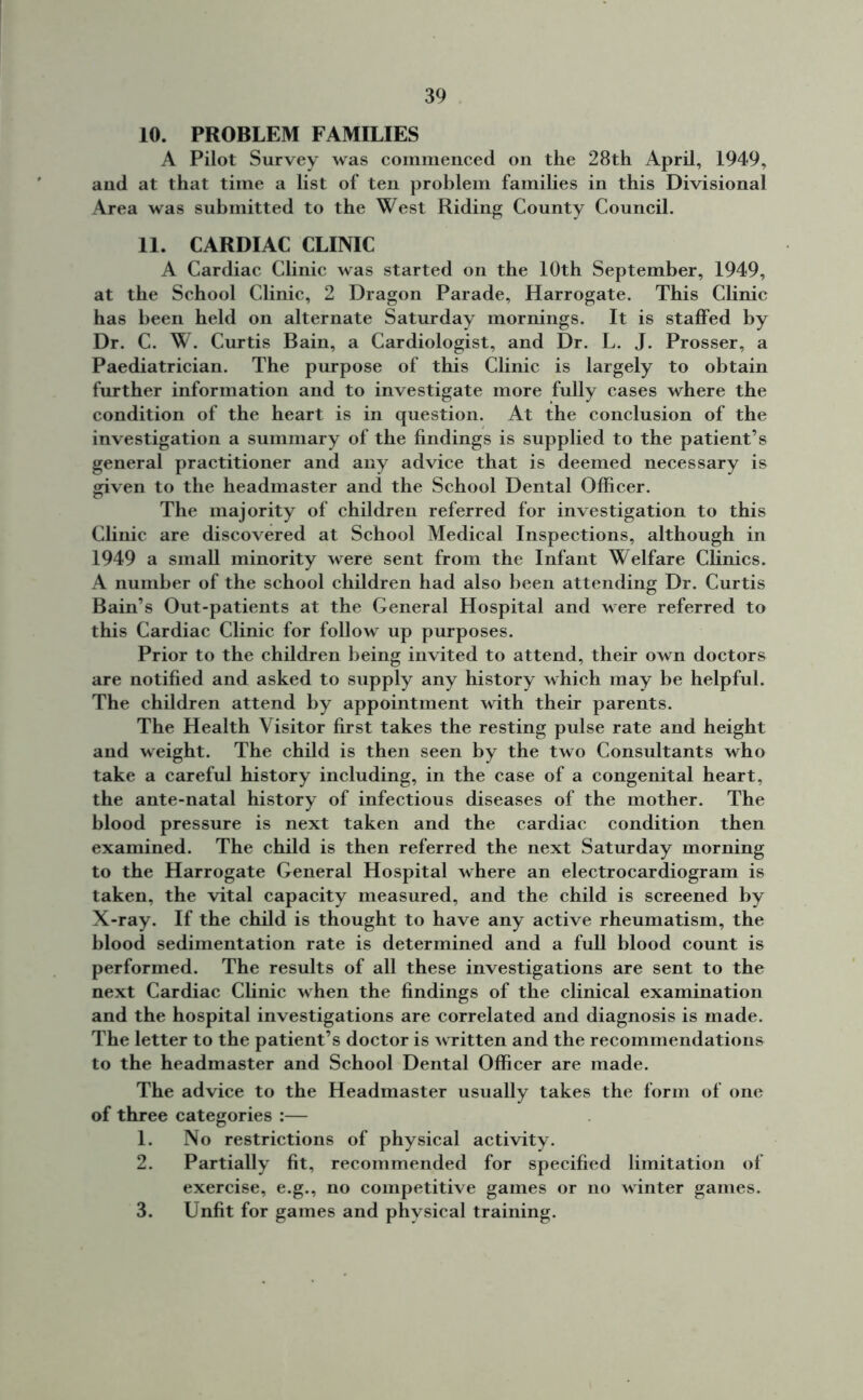 10. PROBLEM FAMILIES A Pilot Survey was commenced on the 28th April, 1949, and at that time a list of ten problem families in this Divisional Area was submitted to the West Riding County Council. 11. CARDIAC CLINIC A Cardiac Clinic was started on the 10th September, 1949, at the School Clinic, 2 Dragon Parade, Harrogate. This Clinic has been held on alternate Saturday mornings. It is staffed by Dr. C. W. Curtis Bain, a Cardiologist, and Dr. L. J. Prosser, a Paediatrician. The purpose of this Clinic is largely to obtain further information and to investigate more fully cases where the condition of the heart is in question. At the conclusion of the investigation a summary of the findings is supplied to the patient’s general practitioner and any advice that is deemed necessary is given to the headmaster and the School Dental Officer. The majority of children referred for investigation to this Clinic are discovered at School Medical Inspections, although in 1949 a small minority were sent from the Infant Welfare Clinics. A number of the school children had also been attending Dr. Curtis Bain’s Out-patients at the General Hospital and were referred to this Cardiac Clinic for follow up purposes. Prior to the children being invited to attend, their own doctors are notified and asked to supply any history which may be helpful. The children attend by appointment with their parents. The Health Visitor first takes the resting pulse rate and height and weight. The child is then seen by the two Consultants who take a careful history including, in the case of a congenital heart, the ante-natal history of infectious diseases of the mother. The blood pressure is next taken and the cardiac condition then examined. The child is then referred the next Saturday morning to the Harrogate General Hospital where an electrocardiogram is taken, the vital capacity measured, and the child is screened by X-ray. If the child is thought to have any active rheumatism, the blood sedimentation rate is determined and a full blood count is performed. The results of all these investigations are sent to the next Cardiac Clinic when the findings of the clinical examination and the hospital investigations are correlated and diagnosis is made. The letter to the patient’s doctor is written and the recommendations to the headmaster and School Dental Officer are made. The advice to the Headmaster usually takes the form of one of three categories :— 1. No restrictions of physical activity. 2. Partially fit, recommended for specified limitation of exercise, e.g., no competitive games or no winter games. 3. Unfit for games and physical training.