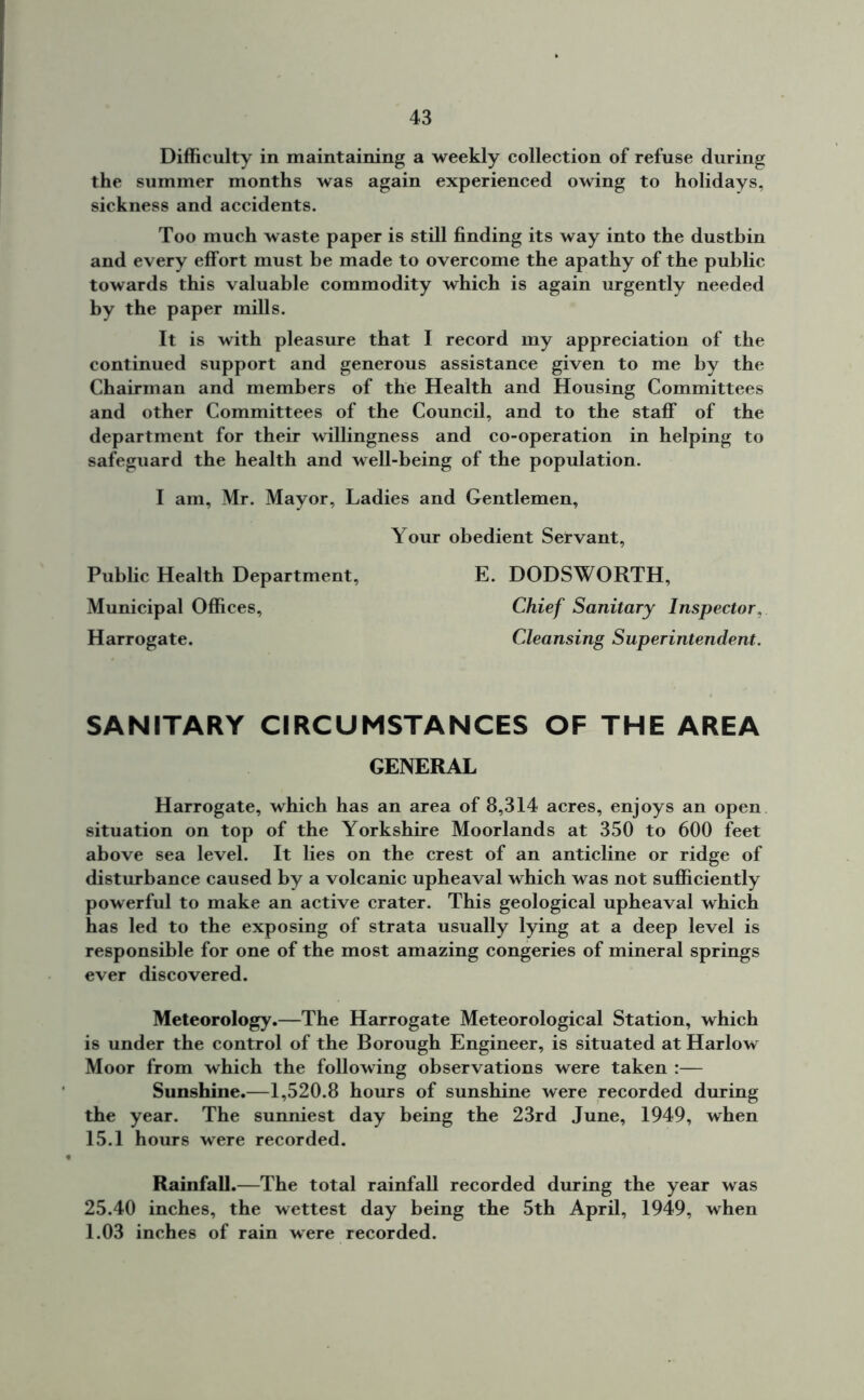 Difficulty in maintaining a weekly collection of refuse during the summer months was again experienced owing to holidays, sickness and accidents. Too much waste paper is still finding its way into the dustbin and every effort must be made to overcome the apathy of the public towards this valuable commodity which is again urgently needed by the paper mills. It is with pleasure that I record my appreciation of the continued support and generous assistance given to me by the Chairman and members of the Health and Housing Committees and other Committees of the Council, and to the staff of the department for their willingness and co-operation in helping to safeguard the health and well-being of the population. I am, Mr. Mayor, Ladies and Gentlemen, Your obedient Servant, Public Health Department, E. DODSWORTH, Municipal Offices, Chief Sanitary Inspector, Harrogate. Cleansing Superintendent. SANITARY CIRCUMSTANCES OF THE AREA GENERAL Harrogate, which has an area of 8,314 acres, enjoys an open situation on top of the Yorkshire Moorlands at 350 to 600 feet above sea level. It lies on the crest of an anticline or ridge of disturbance caused by a volcanic upheaval which was not sufficiently powerful to make an active crater. This geological upheaval which has led to the exposing of strata usually lying at a deep level is responsible for one of the most amazing congeries of mineral springs ever discovered. Meteorology.—The Harrogate Meteorological Station, which is under the control of the Borough Engineer, is situated at Harlow Moor from which the following observations were taken :— Sunshine.—1,520.8 hours of sunshine were recorded during the year. The sunniest day being the 23rd June, 1949, when 15.1 hours were recorded. Rainfall.—The total rainfall recorded during the year was 25.40 inches, the wettest day being the 5th April, 1949, when 1.03 inches of rain were recorded.