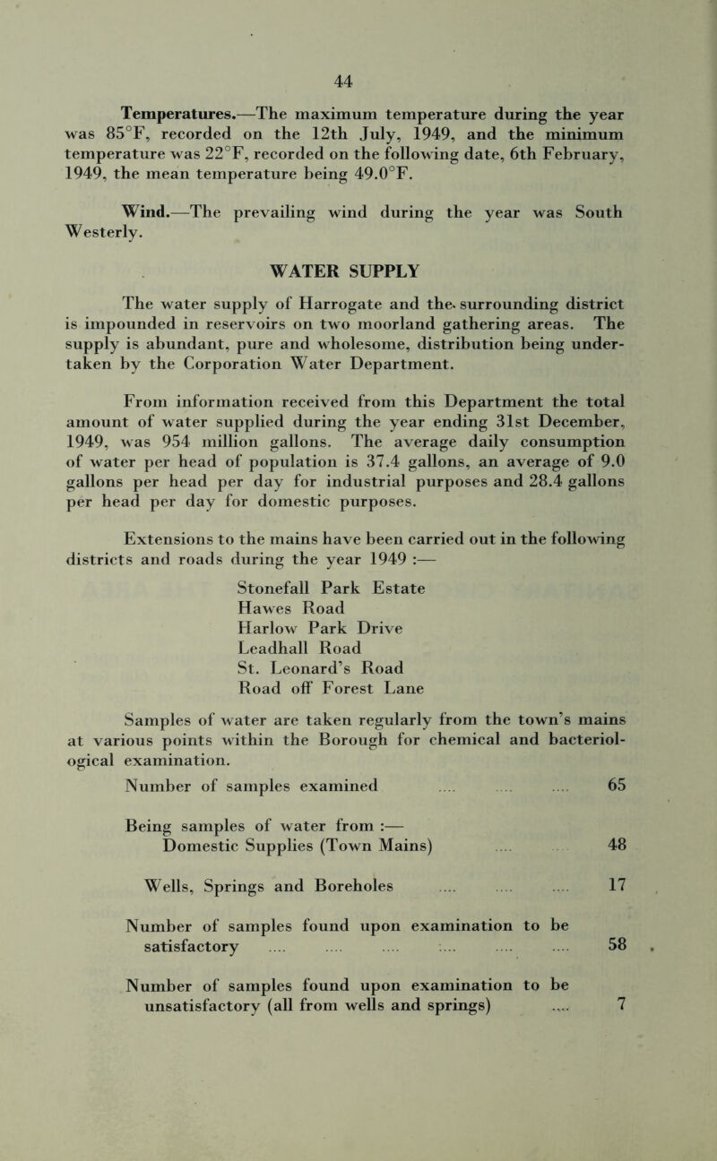 Temperatures.—The maximum temperature during the year was 85°F, recorded on the 12th July, 1949, and the minimum temperature was 22°F, recorded on the following date, 6th February, 1949, the mean temperature being 49.0°F. Wind.—The prevailing wind during the year was South Westerly. WATER SUPPLY The water supply of Harrogate and the. surrounding district is impounded in reservoirs on two moorland gathering areas. The supply is abundant, pure and wholesome, distribution being under- taken by the Corporation Water Department. From information received from this Department the total amount of water supplied during the year ending 31st December, 1949, was 954 million gallons. The average daily consumption of water per head of population is 37.4 gallons, an average of 9.0 gallons per head per day for industrial purposes and 28.4 gallons per head per day for domestic purposes. Extensions to the mains have been carried out in the following districts and roads during the year 1949 :— Stonefall Park Estate Hawes Road Harlow Park Drive Leadhall Road St. Leonard’s Road Road off Forest Lane Samples of water are taken regularly from the town’s mains at various points within the Borough for chemical and bacteriol- ogical examination. Number of samples examined .... 65 Being samples of water from :— Domestic Supplies (Town Mains) 48 Wells, Springs and Boreholes ... 17 Number of samples found upon examination to be satisfactory .... 58 Number of samples found upon examination to be unsatisfactory (all from wells and springs) 7