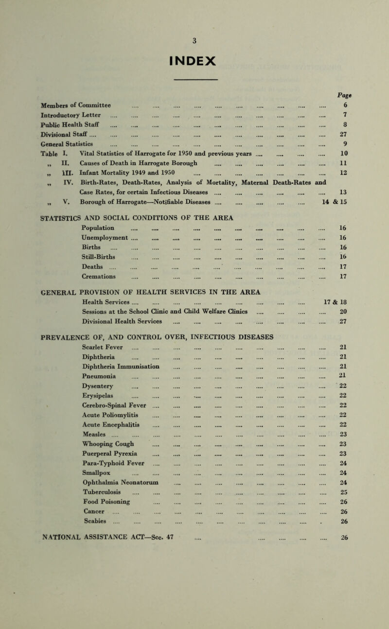 INDEX Members of Committee Introductory Letter Public Health Staff Page 6 7 8 Divisional Staff.... .... .... .... General Statistics .... .... .... Table I. Vital Statistics of Harrogate for 1950 and previous years „ II. Causes of Death in Harrogate Borough „ HI. Infant Mortality 1949 and 1950 „ IV. Birth-Rates, Death-Rates, Analysis of Mortality, Maternal Death-Rates Case Rates, for certain Infectious Diseases „ V. Borough of Harrogate—Notifiable Diseases 27 9 10 11 12 13 14 & 15 STATISTICS AND SOCIAL CONDITIONS OF THE AREA Population .... .... .... .... .... .... .... .... .... .... 16 Unemployment 16 Births .... .... .... .... .... .... .... 16 Still-Births .... .... .... .... .... 16 Deaths ' 17 Cremations .... .... .... 17 GENERAL PROVISION OF HEALTH SERVICES IN THE AREA Health Services .... .... .... .... 17 & 18 Sessions at the School Clinic and Child Welfare Clinics 20 Divisional Health Services .... .... .... .... .... .... .... .... 27 PREVALENCE OF, AND CONTROL OVER, INFECTIOUS DISEASES Scarlet Fever .... .... .... .... .... .... .... .... 21 Diphtheria .... .... .... .... 21 Diphtheria Immunisation .... .... .... 21 Pneumonia .... 21 Dysentery .... .... .... .... .... .... 22 Erysipelas .... 22 Cerebro-Spinal Fever .... .... ...» .... 22 Acute Poliomylitis 22 Acute Encephalitis 22 Measles 23 Whooping Cough 23 Puerperal Pyrexia .... .... 23 Para-Typhoid Fever 24 Smallpox .... .... .... .... .... .... 24 Ophthalmia Neonatorum .... ...» .... .... .... .... .... .... 24 Tuberculosis .... .... .... 25 Food Poisoning 26 Cancer . 26 Scabies . 26 NATIONAL ASSISTANCE ACT—Sec 47 .... 26