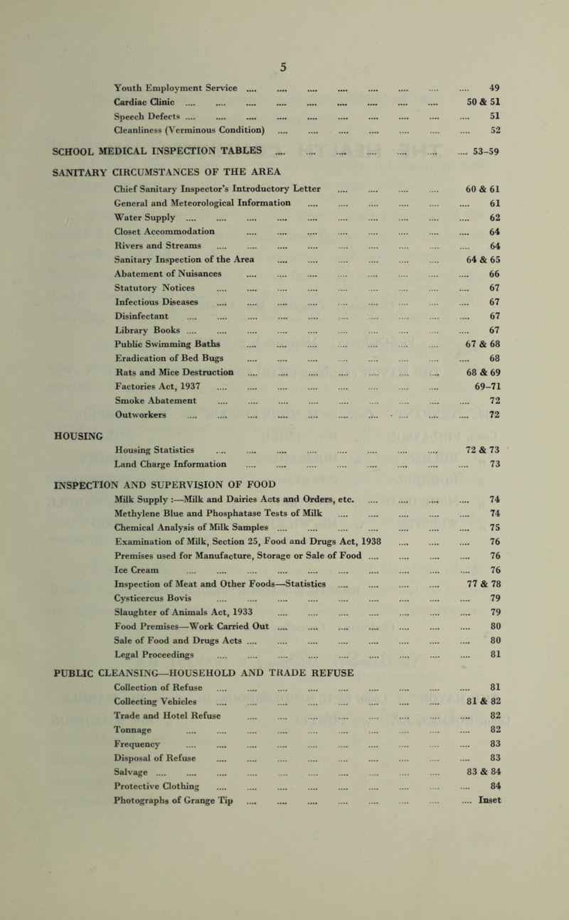 Youth Employment Service .... .... .... .... .... .... .... .... 49 Cardiac Clinic 50 & 51 Speech Defects .... .... 51 Cleanliness (Verminous Condition) .... .... .... .... .... 52 SCHOOL MEDICAL INSPECTION TABLES 53-59 SANITARY CIRCUMSTANCES OF THE AREA Chief Sanitary Inspector’s Introductory Letter General and Meteorological Information Water Supply Closet Accommodation Rivers and Streams Sanitary Inspection of the Area Abatement of Nuisances Statutory Notices Infectious Diseases Disinfectant Library Books .... Public Swimming Baths Eradication of Bed Bugs Rats and Mice Destruction Factories Act, 1937 Smoke Abatement Outworkers .... .... .... .... HOUSING Housing Statistics .... .... ..., 72 & 73 Land Charge Information 73 INSPECTION AND SUPERVISION OF FOOD Milk Supply :—Milk and Dairies Acts and Orders, etc 74 Methylene Blue and Phosphatase Tests of Milk .... .... .... .... .... 74 Chemical Analysis of Milk Samples .... .... .... .... .... .... .... 75 Examination of Milk, Section 25, Food and Drugs Act, 1938 .... .... .... 76 Premises used for Manufacture, Storage or Sale of Food .... .... .... .... 76 Ice Cream .... .... .... .... .... .... .... .... .... .... 76 Inspection of Meat and Other Foods—Statistics 77 & 78 Cysticercus Bovis .... .... .... .... .... .... 79 Slaughter of Animals Act, 1933 .... .... .... .... .... .... .... 79 Food Premises—Work Carried Out .... .... .... 80 Sale of Food and Drugs Acts .... .... .... .... .... .... .... .... 80 Legal Proceedings .... .... .... .... .... .... .... .... .... 81 PUBLIC CLEANSING—HOUSEHOLD AND TRADE REFUSE Collection of Refuse .... .... .... .... .... .... .... .... .... 81 Collecting Vehicles .... .... .... .... .... .... .... .... 81 & 82 Trade and Hotel Refuse .... .... .... .... .... .... .... .... 82 Tonnage .... .... .... .... .... .... .... .... .... .... 82 Frequency .... .... .... ... .... 83 Disposal of Refuse .... .... .... .... .... .... .... .... .... 83 Salvage .... .... .... .... .... .... ... .... 83 & 84 Protective Clothing .... .... .... .... .... .... .... .... .... 84 Photographs of Grange Tip .... .... .... .... .... .... .... .... Inset 60 & 61 61 62 64 64 64 & 65 66 67 67 67 67 67 & 68 68 68 &69 69-71 72 72