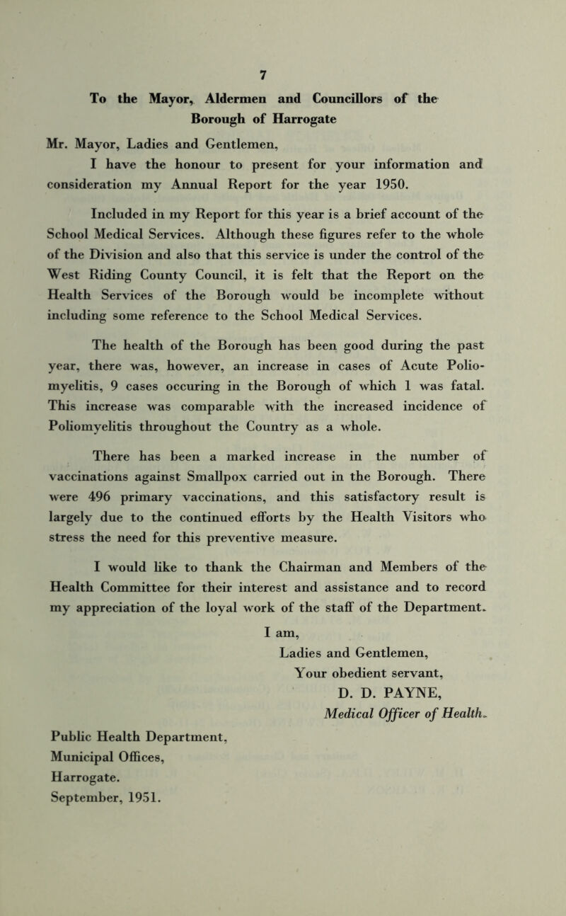 To the Mayor, Aldermen and Councillors of the Borough of Harrogate Mr. Mayor, Ladies and Gentlemen, I have the honour to present for your information and consideration my Annual Report for the year 1950. Included in my Report for this year is a brief account of the School Medical Services. Although these figures refer to the whole of the Division and also that this service is under the control of the West Riding County Council, it is felt that the Report on the Health Services of the Borough would be incomplete without including some reference to the School Medical Services. The health of the Borough has been good during the past year, there was, however, an increase in cases of Acute Polio- myelitis, 9 cases occuring in the Borough of which 1 was fatal. This increase was comparable with the increased incidence of Poliomyelitis throughout the Country as a whole. There has been a marked increase in the number of vaccinations against Smallpox carried out in the Borough. There were 496 primary vaccinations, and this satisfactory result is largely due to the continued efforts by the Health Visitors who stress the need for this preventive measure. I would like to thank the Chairman and Members of the Health Committee for their interest and assistance and to record my appreciation of the loyal work of the staff of the Department. I am, Ladies and Gentlemen, Your obedient servant, D. D. PAYNE, Medical Officer of Healths Public Health Department, Municipal Offices, Harrogate. September, 1951.