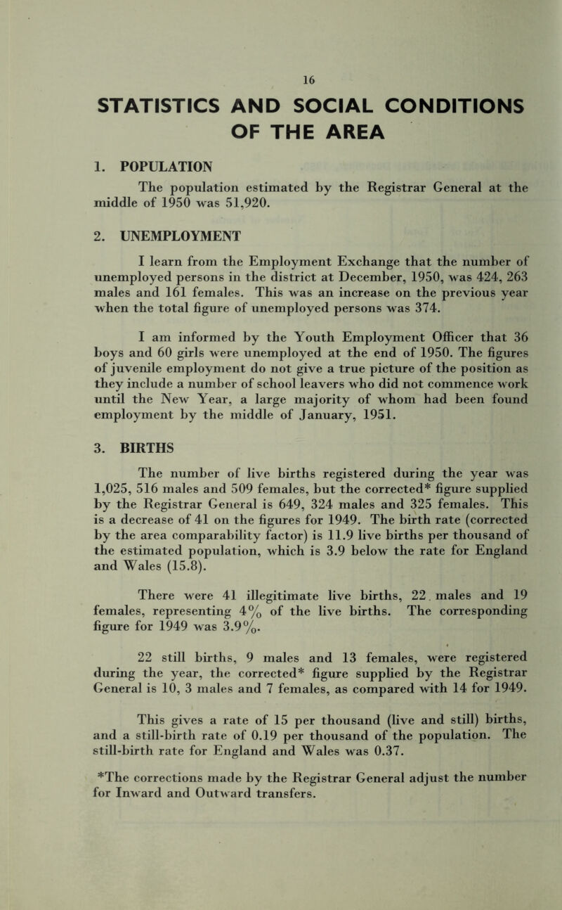 STATISTICS AND SOCIAL CONDITIONS OF THE AREA 1. POPULATION The population estimated by the Registrar General at the middle of 1950 was 51,920. 2. UNEMPLOYMENT I learn from the Employment Exchange that the number of unemployed persons in the district at December, 1950, was 424, 263 males and 161 females. This was an increase on the previous year when the total figure of unemployed persons was 374. I am informed by the Youth Employment Officer that 36 boys and 60 girls were unemployed at the end of 1950. The figures of juvenile employment do not give a true picture of the position as they include a number of school leavers who did not commence work until the New Year, a large majority of whom had been found employment by the middle of January, 1951. 3. BIRTHS The number of live births registered during the year was 1,025, 516 males and 509 females, but the corrected* figure supplied by the Registrar General is 649, 324 males and 325 females. This is a decrease of 41 on the figures for 1949. The birth rate (corrected by the area comparability factor) is 11.9 live births per thousand of the estimated population, which is 3.9 below the rate for England and Wales (15.8). There were 41 illegitimate live births, 22. males and 19 females, representing 4% of the live births. The corresponding figure for 1949 was 3.9%. 22 still births, 9 males and 13 females, were registered during the year, the corrected* figure supplied by the Registrar General is 10, 3 males and 7 females, as compared with 14 for 1949. This gives a rate of 15 per thousand (live and still) births, and a still-birth rate of 0.19 per thousand of the population. The still-birth rate for England and Wales was 0.37. *The corrections made by the Registrar General adjust the number for Inward and Outward transfers.