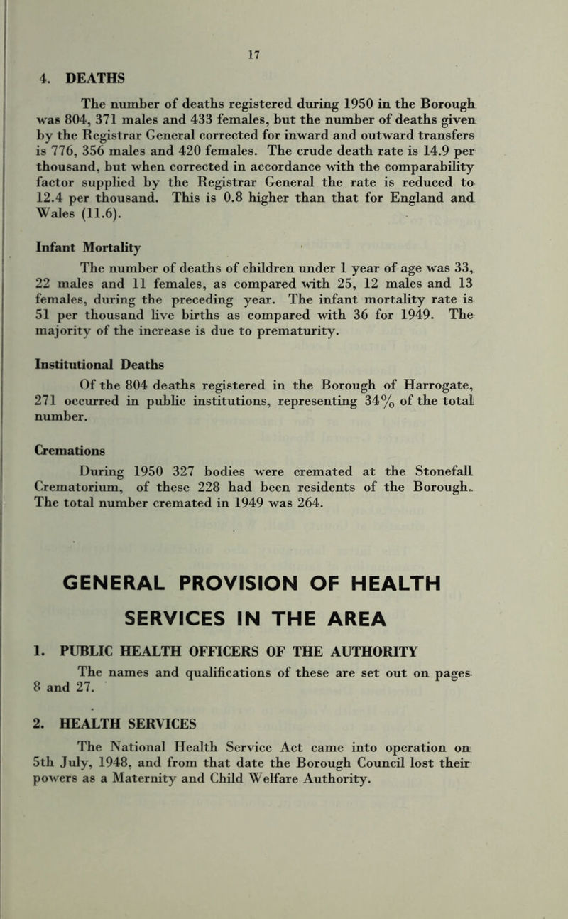 4. DEATHS The number of deaths registered during 1950 in the Borough was 804, 371 males and 433 females, but the number of deaths given by the Registrar General corrected for inward and outward transfers is 776, 356 males and 420 females. The crude death rate is 14.9 per thousand, but when corrected in accordance with the comparability factor supplied by the Registrar General the rate is reduced to 12.4 per thousand. This is 0.8 higher than that for England and Wales (11.6). Infant Mortality The number of deaths of children under 1 year of age was 33, 22 males and 11 females, as compared with 25, 12 males and 13 females, during the preceding year. The infant mortality rate is 51 per thousand live births as compared with 36 for 1949. The majority of the increase is due to prematurity. Institutional Deaths Of the 804 deaths registered in the Borough of Harrogate, 271 occurred in public institutions, representing 34% of the total number. Cremations During 1950 327 bodies were cremated at the Stonefall Crematorium, of these 228 had been residents of the Borough.. The total number cremated in 1949 was 264. GENERAL PROVISION OF HEALTH SERVICES IN THE AREA 1. PUBLIC HEALTH OFFICERS OF THE AUTHORITY The names and qualifications of these are set out on pages 8 and 27. 2. HEALTH SERVICES The National Health Service Act came into operation on 5th July, 1948, and from that date the Borough Council lost their powers as a Maternity and Child Welfare Authority.