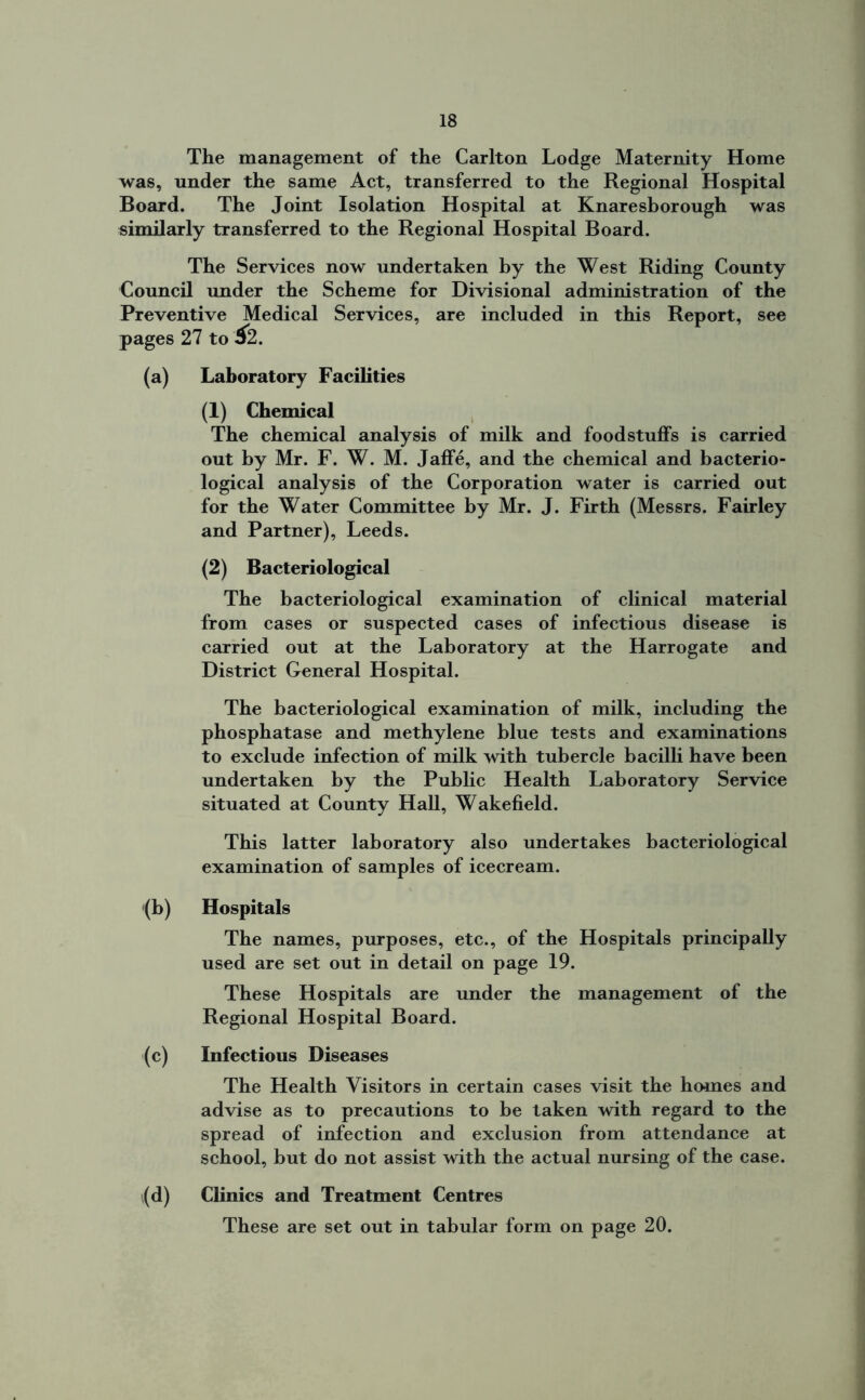 The management of the Carlton Lodge Maternity Home was, under the same Act, transferred to the Regional Hospital Board. The Joint Isolation Hospital at Knaresborough was similarly transferred to the Regional Hospital Board. The Services now undertaken by the West Riding County Council under the Scheme for Divisional administration of the Preventive Medical Services, are included in this Report, see pages 27 to &2. (a) Laboratory Facilities (1) Chemical The chemical analysis of milk and foodstuffs is carried out by Mr. F. W. M. Jaffe, and the chemical and bacterio- logical analysis of the Corporation water is carried out for the Water Committee by Mr. J. Firth (Messrs. Fairley and Partner), Leeds. (2) Bacteriological The bacteriological examination of clinical material from cases or suspected cases of infectious disease is carried out at the Laboratory at the Harrogate and District General Hospital. The bacteriological examination of milk, including the phosphatase and methylene blue tests and examinations to exclude infection of milk with tubercle bacilli have been undertaken by the Public Health Laboratory Service situated at County Hall, Wakefield. This latter laboratory also undertakes bacteriological examination of samples of icecream. (b) Hospitals The names, purposes, etc., of the Hospitals principally used are set out in detail on page 19. These Hospitals are under the management of the Regional Hospital Board. (c) Infectious Diseases The Health Visitors in certain cases visit the homes and advise as to precautions to be taken with regard to the spread of infection and exclusion from attendance at school, but do not assist with the actual nursing of the case. ,(d) Clinics and Treatment Centres These are set out in tabular form on page 20.