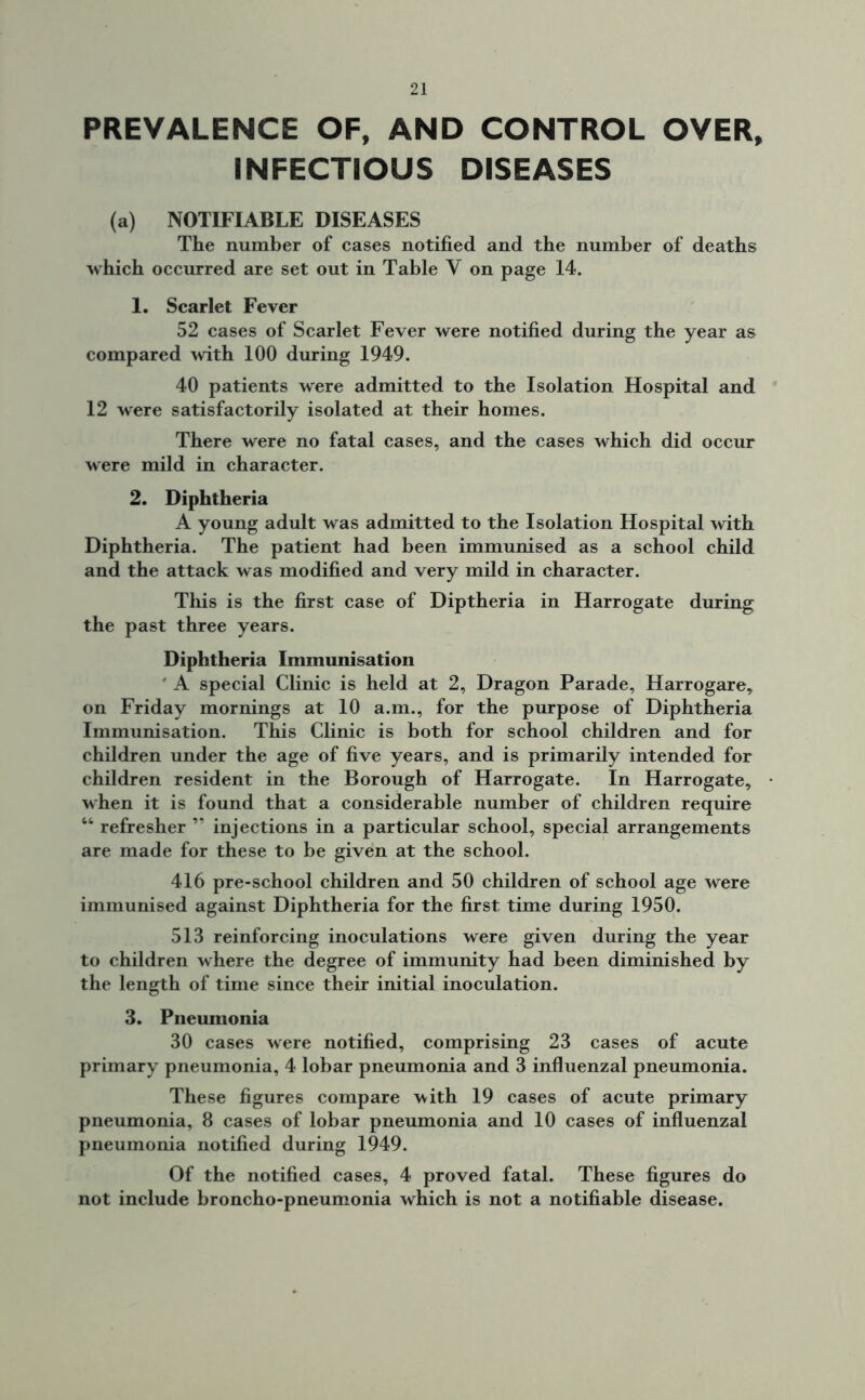 PREVALENCE OF, AND CONTROL OVER, INFECTIOUS DISEASES (a) NOTIFIABLE DISEASES The number of cases notified and the number of deaths which occurred are set out in Table V on page 14. 1. Scarlet Fever 52 cases of Scarlet Fever were notified during the year as compared with 100 during 1949. 40 patients were admitted to the Isolation Hospital and 12 were satisfactorily isolated at their homes. There were no fatal cases, and the cases which did occur were mild in character. 2. Diphtheria A young adult was admitted to the Isolation Hospital with Diphtheria. The patient had been immunised as a school child and the attack was modified and very mild in character. This is the first case of Diptheria in Harrogate during the past three years. Diphtheria Immunisation ' A special Clinic is held at 2, Dragon Parade, Harrogare, on Friday mornings at 10 a.m., for the purpose of Diphtheria Immunisation. This Clinic is both for school children and for children under the age of five years, and is primarily intended for children resident in the Borough of Harrogate. In Harrogate, when it is found that a considerable number of children require “ refresher ” injections in a particular school, special arrangements are made for these to be given at the school. 416 pre-school children and 50 children of school age were immunised against Diphtheria for the first time during 1950. 513 reinforcing inoculations were given during the year to children where the degree of immunity had been diminished by the length of time since their initial inoculation. 3. Pneumonia 30 cases were notified, comprising 23 cases of acute primary pneumonia, 4 lobar pneumonia and 3 influenzal pneumonia. These figures compare with 19 cases of acute primary pneumonia, 8 cases of lobar pneumonia and 10 cases of influenzal pneumonia notified during 1949. Of the notified cases, 4 proved fatal. These figures do not include broncho-pneumonia which is not a notifiable disease.