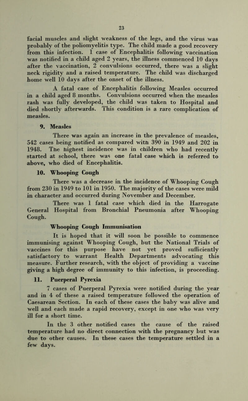 facial muscles and slight weakness of the legs, and the virus was probably of the poliomyelitis type. The child made a good recovery from this infection. 1 case of Encephalitis following vaccination was notified in a child aged 2 years, the illness commenced 10 days after the vaccination, 2 convulsions occurred, there was a slight neck rigidity and a raised temperature. The child was discharged home well 10 days after the onset of the illness. A fatal case of Encephalitis following Measles occurred in a child aged 8 months. Convulsions occurred when the measles rash was fully developed, the child was taken to Hospital and died shortly afterwards. This condition is a rare complication of measles. 9. Measles There was again an increase in the prevalence of measles, 542 cases being notified as compared witn 390 in 1949 and 202 in 1948. The highest incidence was in children who had recently started at school, there was one fatal case which is referred to above, who died of Encephalitis. 10. Whooping Cough There was a decrease in the incidence of Whooping Cough from 230 in 1949 to 101 in 1950. The majority of the cases were mild in character and occurred during November and December. There was 1 fatal case which died in the Harrogate General Hospital from Bronchial Pneumonia after Whooping Cough. Whooping Cough Immunisation It is hoped that it will soon be possible to commence immunising against Whooping Cough, but the National Trials of vaccines for this purpose have not yet proved sufficiently satisfactory to warrant Health Departments advocating this measure. Further research, with the object of providing a vaccine giving a high degree of immunity to this infection, is proceeding. 11. Puerperal Pyrexia 7 cases of Puerperal Pyrexia were notified during the year and in 4 of these a raised temperature followed the operation of Caesarean Section. In each of these cases the baby was alive and well and each made a rapid recovery, except in one who was very ill for a short time. In the 3 other notified cases the cause of the raised temperature had no direct connection with the pregnancy but was due to other causes. In these cases the temperature settled in a few days.
