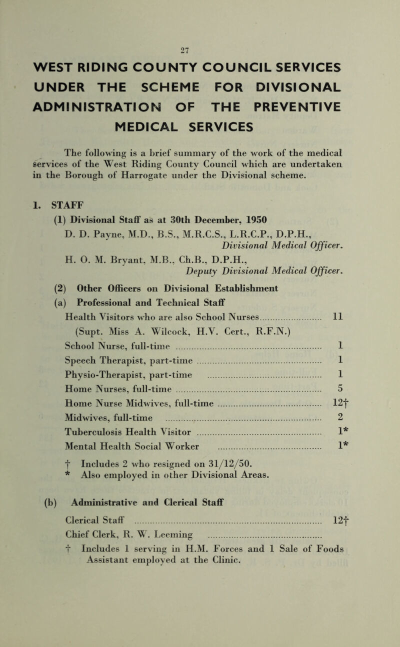WEST RIDING COUNTY COUNCIL SERVICES UNDER THE SCHEME FOR DIVISIONAL ADMINISTRATION OF THE PREVENTIVE MEDICAL SERVICES The following is a brief summary of the work of the medical services of the West Riding County Council which are undertaken, in the Borough of Harrogate under the Divisional scheme. 1. STAFF (1) Divisional Staff as at 30th December, 1950 D. D. Payne, M.D., B.S., M.R.C.S., L.R.C.P., D.P.H., Divisional Medical Officer. H. 0. M. Bryant, M.B., Ch.B., D.P.H., Deputy Divisional Medical Officer. (2) Other Officers on Divisional Establishment (a) Professional and Technical Staff Health Visitors who are also School Nurses 11 (Supt. Miss A. Wilcock, H.V. Cert., R.F.N.) School Nurse, full-time 1 Speech Therapist, part-time 1 Physio-Therapist, part-time 1 Home Nurses, full-time 5 Home Nurse Midwives, full-time 12*f* Midwives, full-time 2 Tuberculosis Health Visitor 1* Mental Health Social Worker 1* f Includes 2 who resigned on 31/12/50. * Also employed in other Divisional Areas. (b) Administrative and Clerical Staff Clerical Staff 12f Chief Clerk, R. W. Deeming t Includes 1 serving in H.M. Forces and 1 Sale of Foods Assistant employed at the Clinic.