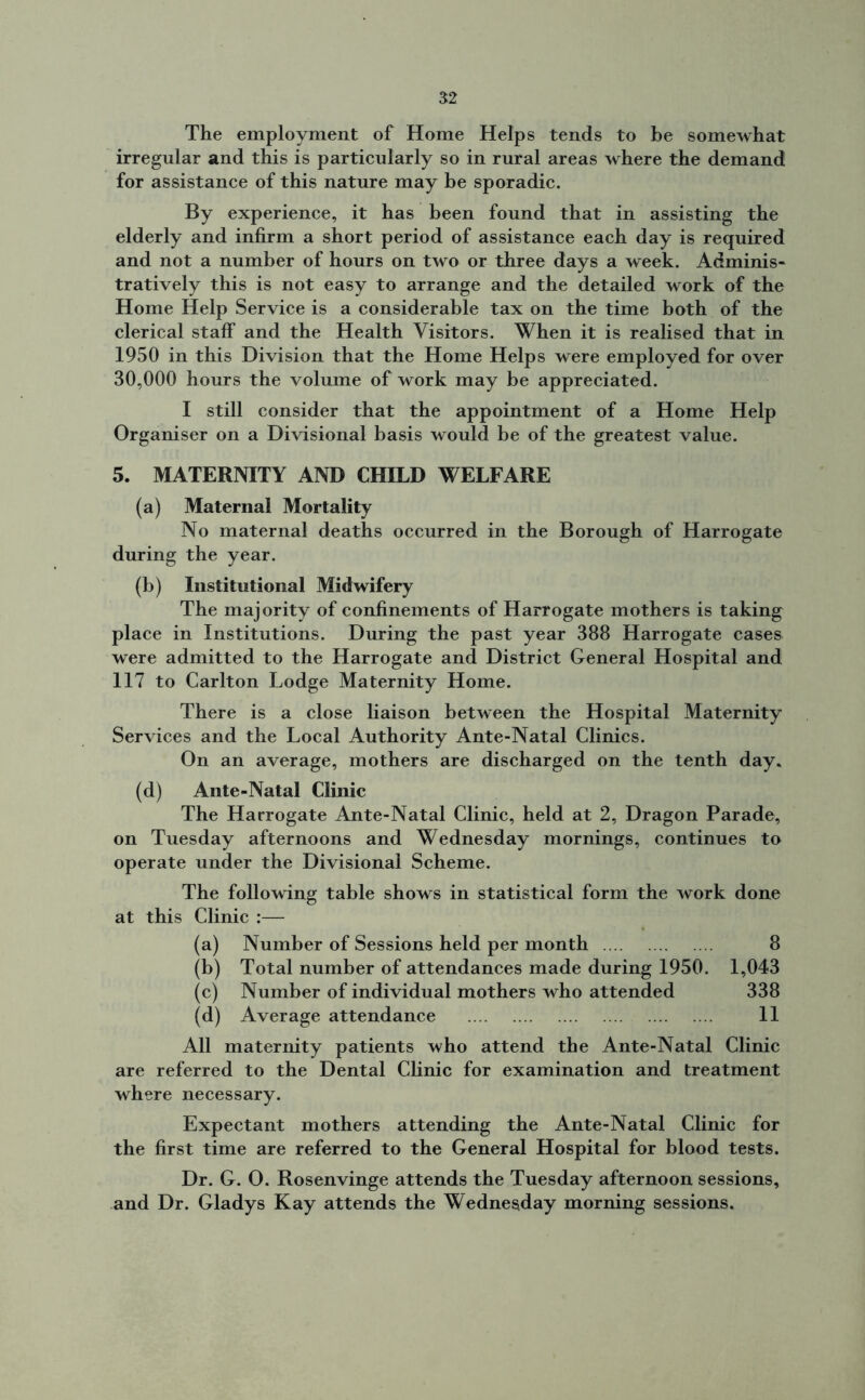 The employment of Home Helps tends to be somewhat irregular and this is particularly so in rural areas where the demand for assistance of this nature may be sporadic. By experience, it has been found that in assisting the elderly and infirm a short period of assistance each day is required and not a number of hours on two or three days a week. Adminis- tratively this is not easy to arrange and the detailed work of the Home Help Service is a considerable tax on the time both of the clerical staff and the Health Visitors. When it is realised that in 1950 in this Division that the Home Helps were employed for over 30,000 hours the volume of work may be appreciated. I still consider that the appointment of a Home Help Organiser on a Divisional basis would be of the greatest value. 5. MATERNITY AND CHILD WELFARE (a) Maternal Mortality No maternal deaths occurred in the Borough of Harrogate during the year. (b) Institutional Midwifery The majority of confinements of Harrogate mothers is taking place in Institutions. During the past year 388 Harrogate cases were admitted to the Harrogate and District General Hospital and 117 to Carlton Lodge Maternity Home. There is a close liaison between the Hospital Maternity Services and the Local Authority Ante-Natal Clinics. On an average, mothers are discharged on the tenth day. (d) Ante-Natal Clinic The Harrogate Ante-Natal Clinic, held at 2, Dragon Parade, on Tuesday afternoons and Wednesday mornings, continues to operate under the Divisional Scheme. The following table shows in statistical form the work done at this Clinic :— (a) Number of Sessions held per month 8 (b) Total number of attendances made during 1950. 1,043 (c) Number of individual mothers who attended 338 (d) Average attendance 11 All maternity patients who attend the Ante-Natal Clinic are referred to the Dental Clinic for examination and treatment where necessary. Expectant mothers attending the Ante-Natal Clinic for the first time are referred to the General Hospital for blood tests. Dr. G. O. Rosenvinge attends the Tuesday afternoon sessions, and Dr. Gladys Kay attends the Wednesday morning sessions.