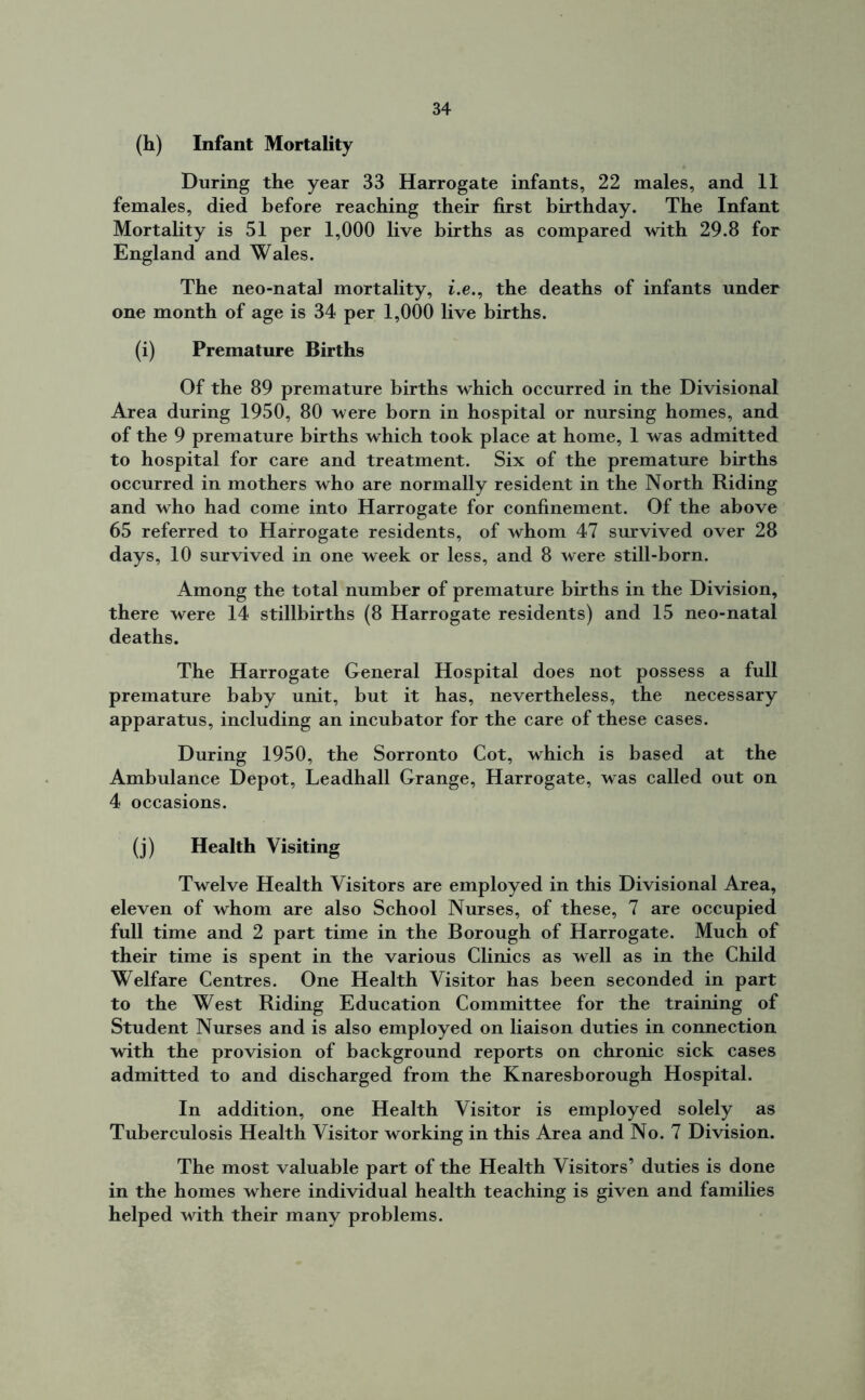 (h) Infant Mortality During the year 33 Harrogate infants, 22 males, and 11 females, died before reaching their first birthday. The Infant Mortality is 51 per 1,000 live births as compared with 29.8 for England and Wales. The neo-natal mortality, i.e., the deaths of infants under one month of age is 34 per 1,000 live births. (i) Premature Births Of the 89 premature births which occurred in the Divisional Area during 1950, 80 were born in hospital or nursing homes, and of the 9 premature births which took place at home, 1 was admitted to hospital for care and treatment. Six of the premature births occurred in mothers who are normally resident in the North Riding and who had come into Harrogate for confinement. Of the above 65 referred to Harrogate residents, of whom 47 survived over 28 days, 10 survived in one week or less, and 8 were still-born. Among the total number of premature births in the Division, there were 14 stillbirths (8 Harrogate residents) and 15 neo-natal deaths. The Harrogate General Hospital does not possess a full premature baby unit, but it has, nevertheless, the necessary apparatus, including an incubator for the care of these cases. During 1950, the Sorronto Cot, which is based at the Ambulance Depot, Leadhall Grange, Harrogate, was called out on 4 occasions. (j) Health Visiting Twelve Health Visitors are employed in this Divisional Area, eleven of whom are also School Nurses, of these, 7 are occupied full time and 2 part time in the Borough of Harrogate. Much of their time is spent in the various Clinics as well as in the Child Welfare Centres. One Health Visitor has been seconded in part to the West Riding Education Committee for the training of Student Nurses and is also employed on liaison duties in connection with the provision of background reports on chronic sick cases admitted to and discharged from the Knaresborough Hospital. In addition, one Health Visitor is employed solely as Tuberculosis Health Visitor working in this Area and No. 7 Division. The most valuable part of the Health Visitors’ duties is done in the homes where individual health teaching is given and families helped with their many problems.