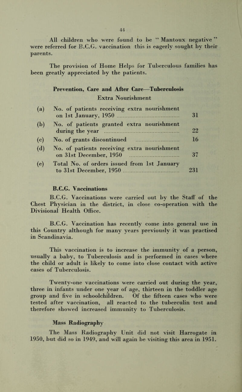 All children who were found to be 44 Mantoux negative ” were referred for B.C.G. vaccination this is eagerly sought by their parents. The provision of Home Helps for Tuberculous families has been greatly appreciated by the patients. Prevention, Care and After Care—Tuberculosis Extra Nourishment (a) No. of patients receiving extra nourishment on 1st January, 1950 31 (b) No. of patients granted extra nourishment during the year 22 (c) No. of grants discontinued 16 (d) No. of patients receiving extra nourishment on 31st December, 1950 37 (e) Total No. of orders issued from 1st January to 31st December, 1950 231 B.C.G. Vaccinations B.C.G. Vaccinations were carried out by the Staff of the Chest Physician in the district, in close co-operation with the Divisional Health Office. B.C.G. Vaccination has recently come into general use in this Country although for many years previously it was practised in Scandinavia. This vaccination is to increase the immunity of a person, usually a baby, to Tuberculosis and is performed in cases where the child or adult is likely to come into close contact with active cases of Tuberculosis. Twenty-one vaccinations were carried out during the year, three in infants under one year of age, thirteen in the toddler age group and five in schoolchildren. Of the fifteen cases who were tested after vaccination, all reacted to the tuberculin test and therefore showed increased immunity to Tuberculosis. Mass Radiography The Mass Radiography Unit did not visit Harrogate in 1950, but did so in 1949, and will again be visiting this area in 1951.