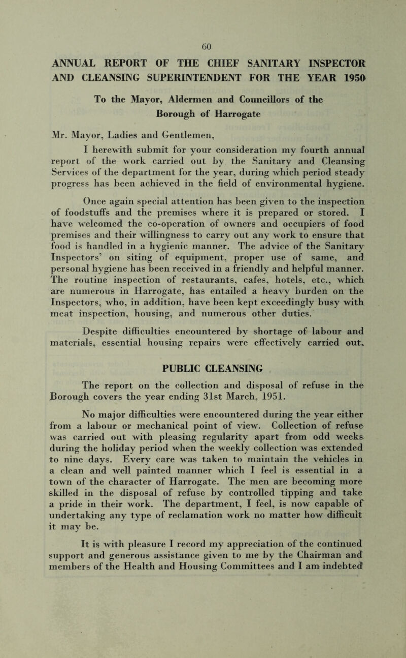 ANNUAL REPORT OF THE CHIEF SANITARY INSPECTOR AND CLEANSING SUPERINTENDENT FOR THE YEAR 1950 To the Mayor, Aldermen and Councillors of the Borough of Harrogate Mr. Mayor, Ladies and Gentlemen, I herewith submit for your consideration my fourth annual report of the work carried out by the Sanitary and Cleansing Services of the department for the year, during which period steady progress has been achieved in the field of environmental hygiene. Once again special attention has been given to the inspection of foodstuffs and the premises where it is prepared or stored. I have welcomed the co-operation of owners and occupiers of food premises and their willingness to carry out any work to ensure that food is handled in a hygienic manner. The advice of the Sanitary Inspectors’ on siting of equipment, proper use of same, and personal hygiene has been received in a friendly and helpful manner. The routine inspection of restaurants, cafes, hotels, etc., which are numerous in Harrogate, has entailed a heavy burden on the Inspectors, who, in addition, have been kept exceedingly busy with meat inspection, housing, and numerous other duties. Despite difficulties encountered by shortage of labour and materials, essential housing repairs were effectively carried out. PUBLIC CLEANSING The report on the collection and disposal of refuse in the Borough covers the year ending 31st March, 1951. No major difficulties were encountered during the year either from a labour or mechanical point of view. Collection of refuse was carried out with pleasing regularity apart from odd weeks during the holiday period when the weekly collection was extended to nine days. Every care was taken to maintain the vehicles in a clean and well painted manner which I feel is essential in a town of the character of Harrogate. The men are becoming more skilled in the disposal of refuse by controlled tipping and take a pride in their work. The department, I feel, is now capable of undertaking any type of reclamation work no matter how difficult it may be. It is with pleasure I record my appreciation of the continued support and generous assistance given to me by the Chairman and members of the Health and Housing Committees and I am indebted