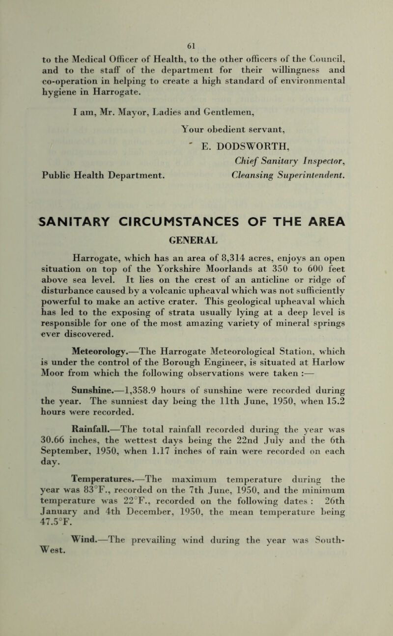 to the Medical Officer of Health, to the other officers of the Council, and to the staff of the department for their willingness and co-operation in helping to create a high standard of environmental hygiene in Harrogate. I am, Mr. Mayor, Ladies and Gentlemen, Your obedient servant, ' E. DODSWORTH, Chief Sanitary Inspector, Public Health Department. Cleansing Superintendent. SANITARY CIRCUMSTANCES OF THE AREA GENERAL Harrogate, which has an area of 8,314 acres, enjoys an open situation on top of the Yorkshire Moorlands at 350 to 600 feet above sea level. It lies on the crest of an anticline or ridge of disturbance caused by a volcanic upheaval which was not sufficiently powerful to make an active crater. This geological upheaval which has led to the exposing of strata usually lying at a deep level is responsible for one of the most amazing variety of mineral springs ever discovered. Meteorology.—The Harrogate Meteorological Station, which is under the control of the Borough Engineer, is situated at Harlow Moor from which the following observations were taken :— Sunshine.—1,358.9 hours of sunshine were recorded during the year. The sunniest day being the 11th June, 1950, when 15.2 hours were recorded. Rainfall.—The total rainfall recorded during the year was 30.66 inches, the wettest days being the 22nd July and the 6th September, 1950, when 1.17 inches of rain were recorded on each day. Temperatures.—The maximum temperature during the year was 83°F., recorded on the 7th June, 1950, and the minimum temperature was 22°F., recorded on the following dates : 26th January and 4th December, 1950, the mean temperature being 47.5°F. Wind.—The prevailing wind during the year was South- West.