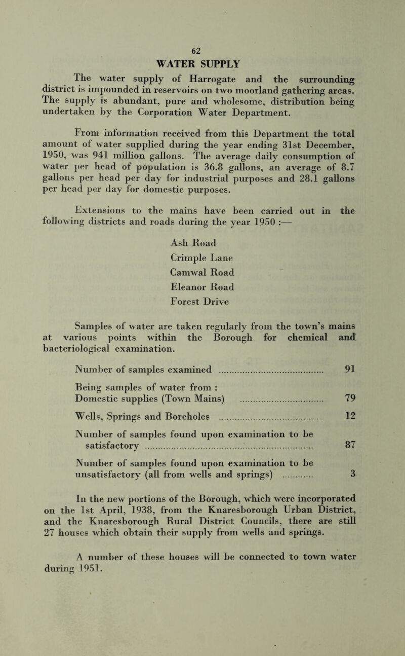 WATER SUPPLY The water supply of Harrogate and the surrounding district is impounded in reservoirs on two moorland gathering areas. The supply is abundant, pure and wholesome, distribution being undertaken by the Corporation Water Department. From information received from this Department the total amount of water supplied during the year ending 31st December, 1950, was 941 million gallons. The average daily consumption of water per head of population is 36.8 gallons, an average of 8.7 gallons per head per day for industrial purposes and 28.1 gallons per head per day for domestic purposes. Extensions to the mains have been carried out in the following districts and roads during the year 1950 :— Ash Road Crimple Lane Camwal Road Eleanor Road Forest Drive Samples of water are taken regularly from the town’s mains at various points within the Borough for chemical and bacteriological examination. Number of samples examined 91 Being samples of water from : Domestic supplies (Town Mains) 79 Wells, Springs and Boreholes 12 Number of samples found upon examination to be satisfactory 87 Number of samples found upon examination to be unsatisfactory (all from wells and springs) 3 In the new portions of the Borough, which were incorporated on the 1st April, 1938, from the Knaresborough Urban District, and the Knaresborough Rural District Councils, there are still 27 houses which obtain their supply from wells and springs. A number of these houses will be connected to town water during 1951.