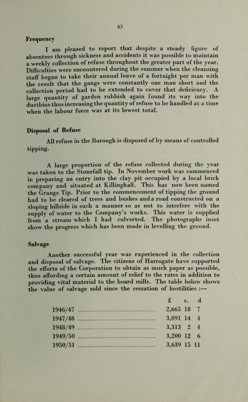 Frequency I am pleased to report that despite a steady figure of absentees through sickness and accidents it was possible to maintain a weekly collection of refuse throughout the greater part of the year. Difficulties were encountered during the summer when the cleansing staff began to take their annual leave of a fortnight per man with the result that the gangs were constantly one man short and the collection period had to be extended to cover that deficiency. A large quantity of garden rubbish again found its way into the dustbins thus increasing the quantity of refuse to be handled at a time when the labour force was at its lowest total. Disposal of Refuse All refuse in the Borough is disposed of by means of controlled tipping. A large proportion of the refuse collected during the year was taken to the Stonefall tip. In November work was commenced in preparing an entry into the clay pit occupied by a local brick company and situated at Killinghall. This has now been named the Grange Tip. Prior to the commencement of tipping the ground had to be cleared of trees and bushes and a road constructed on a sloping hillside in such a manner so as not to interfere with the supply of water to the Company’s works. This water is supplied from a stream which I had culverted. The photographs inset show the progress which has been made in levelling the ground. Salvage Another successful year was experienced in the collection and disposal of salvage. The citizens of Harrogate have supported the efforts of the Corporation to obtain as much paper as possible, thus affording a certain amount of relief to the rates in addition to providing vital material to the board mills. The table below shows the value of salvage sold since the cessation of hostilities :— £ s. d 1946/47 2,665 18 7 1947/48 3,091 14 4 1948/49 3,313 2 4 1949/50 3,200 12 6 1950/51 3,639 15 11