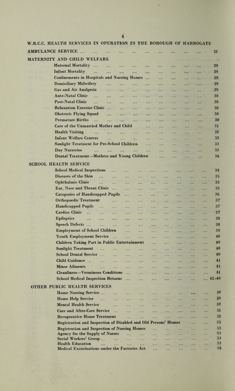 W.R.C.C. HEALTH SERVICES IN OPERATION IN THE BOROUGH OF HARROGATE AMBULANCE SERVICE 28 MATERNITY AND CHILD WELFARE Maternal Mortality .... .... .... .... .... .... .... 29 Infant Mortality .... .... .... .... 29 Confinements in Hospitals and Nursing Homes 29 Domiciliary Midwifery .... .... .... .... .... .... 29 Gas and Air Analgesia .... .... .... .... .... .... .... .... 29 Ante-Natal Clinic .... .... .... .... .... .... .... .... .... 30 Post-Natal Clinic .... .... .... .... .... .... .... 30 Relaxation Exercise Clinic .... .... .... .... .... 30 Obstetric Flying Squad .... .... .... 30 Premature Births .... .... .... .._ .... .... .... 30 Care of the Unmarried Mother and Child .... .... .... .... .... 31 Health Visiting .... .... .... .... .... .... .... .... .... 31 Infant Welfare Centres .... .... .... .... .... .... .... .... 32 Sunlight Treatment for Pre-School Children .... .... .... .... .... 33 Day Nurseries .... .... .... .... .... .... .... 33 Dental Treatment—Mothers and Young Children .... .... .... .... 34 SCHOOL HEALTH SERVICE School Medical Inspections .... .... .... .... .... .... .... .... 34 Diseases of the Skin .... .... .... .... .... 35 Ophthalmic Clinic .... .... .... .... .... 35 Ear, Nose and Throat Clinic .... .... .... .... .... .... .... .... 35 Categories of Handicapped Pupils .... .... .... .... .... .... .... 36 Orthopaedic Treatment .... .... .... .... .... .... .... .... 37 Handicapped Pupils .... .... .... .... .... .... .... .... .... 37 Cardiac Clinic .... .... .... .... .... .... .... .... .... .... 37 Epileptics .... .... .... .... .... 38 Speech Defects .... .... .... .... .... .... .... .... .... .... 38 Employment of School Children .... .... .... .... .... .... .... 39 Youth Employment Service 40 Children Taking Part in Public Entertainment .... .... .... .... .... 40 Sunlight Treatment .... .... .... .... .... .... .... .... .... 40 School Dental Service .... .... .... .... .... .... .... .... 40 Child Guidance .... .... .... .... .... .... .... .... .... .... 41 Minor Ailments .... .... .... ... .... .... .... .... .... 41 Cleanliness—Verminous Conditions .... .... .... .... .... .... .... 41 School Medical Inspection Returns .... .... .... .... .... 42-49 OTHER PUBLIC HEALTH SERVICES Home Nursing Service .... ... .... .... .... .... .... .... .... 50 Home Help Service .... .... .... .... .... .... .... .... .... 50 Mental Health Service .... .... .... ... .... .... .... .... 50 Care and After-Care Service .... .... .... .... .... .... .... .... 51 Recuperative Home Treatment .... .... .... .... .... .... .... 52 Registration and Inspection of Disabled and Old Persons’ Homes .... 52 Registration and Inspection of Nursing Homes 53 Agency for the Supply of Nurses .... .... .... .... .... .... .... 53 Social Workers’ Group .... .... .... .... .... .... .... .... • 53 Health Education .... .... .... .... .... ..... .... •• • ■■■ 53 Medical Examinations under the Factories Act .... .... .... .... • 54