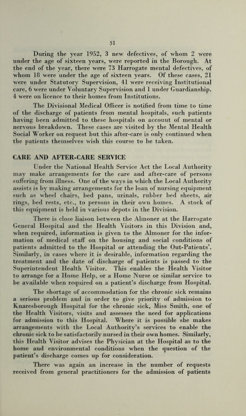 During the year 1952, 3 new defectives, of whom 2 were under the age of sixteen years, were reported in the Borough. At the end of the year, there were 73 Harrogate mental defectives, of whom 18 were under the age of sixteen years. Of these cases, 21 were under Statutory Supervision, 41 were receiving Institutional care, 6 were under Voluntary Supervision and 1 under Guardianship. 4 were on licence to their homes from Institutions. The Divisional Medical Officer is notified from time to time of the discharge of patients from mental hospitals, such patients having been admitted to these hospitals on accouut of mental or nervous breakdown. These cases are visited by the Mental Health Social Worker on request but this after-care is only continued when the patients themselves wish this course to be taken. CARE AND AFTER-CARE SERVICE Under the National Health Service Act the Local Authority may make arrangements for the care and after-care of persons suffering from illness. One of the ways in which the Local Authority assists is by making arrangements for the loan of nursing equipment such as wheel chairs, bed pans, urinals, rubber bed sheets, air rings, bed rests, etc., to persons in their own homes. A stock of this equipment is held in various depots in the Division. There is close liaison between the Almoner at the Harrogate General Hospital and the Health Visitors in this Division and, when required, information is given to the Almoner for the infor- mation of medical staff on the housing and social conditions of patients admitted to the Hospital or attending the Out-Patients’. Similarly, in cases where it is desirable, information regarding the treatment and the date of discharge of patients is passed to the Superintendent Health Visitor. This enables the Health Visitor to arrange for a Home Help, or a Home Nurse or similar service to be available when required on a patient’s discharge from Hospital. The shortage of accommodation for the chronic sick remains a serious problem and in order to give priority of admission to Knaresborough Hospital for the chronic sick. Miss Smith, one of the Health Visitors, visits and assesses the need for applications for admission to this Hospital. Where it is possible she makes arrangements with the Local Authority’s services to enable the chronic sick to be satisfactorily nursed in their own homes. Similarly, this Health Visitor advises the Physician at the Hospital as to the home and environmental conditions when the question of the patient’s discharge comes up for consideration. There was again an increase in the number of requests received from general practitioners for the admission of patients