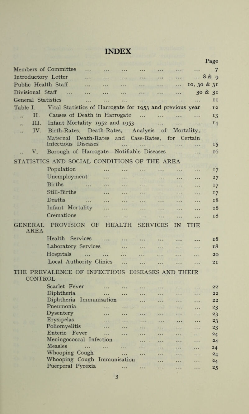 INDEX Members of Committee Page 7 Introductory Letter 8 & 9 Public Health Staff ... 10, 30 & 31 Divisional Staff 30 & 3i General Statistics 11 Table I. Vital Statistics of Harrogate for 1953 and previous year 12 ,, II. Causes of Death in Harrogate 13 ,, III. Infant Mortality 1952 and 1953 14 ,, IV. Birth-Rates, Death-Rates, Analysis of Mortality, Maternal Death-Rates and Case-Rates, for Certain Infectious Diseases i5 ,, V. Borough of Harrogate—Notifiable Diseases 16 STATISTICS AND SOCIAL CONDITIONS OF THE AREA Population Unemployment 17 Births 17 Still-Births 17 Deaths 18 Infant Mortality 18 Cremations 18 GENERAL PROVISION OF HEALTH SERVICES AREA Health Services IN THE 18 Laboratory Services 18 Hospitals 20 Local Authority Clinics 21 THE PREVALENCE OF INFECTIOUS DISEASES AND THEIR CONTROL Scarlet Fever Diphtheria Diphtheria Immunisation Pneumonia Dysentery Erysipelas Poliomyelitis Enteric Fever Meningococcal Infection Measles Whooping Cough Whooping Cough Immunisation Puerperal Pyrexia 22 22 22 23 23 23 23 24 24 24 24 24 25