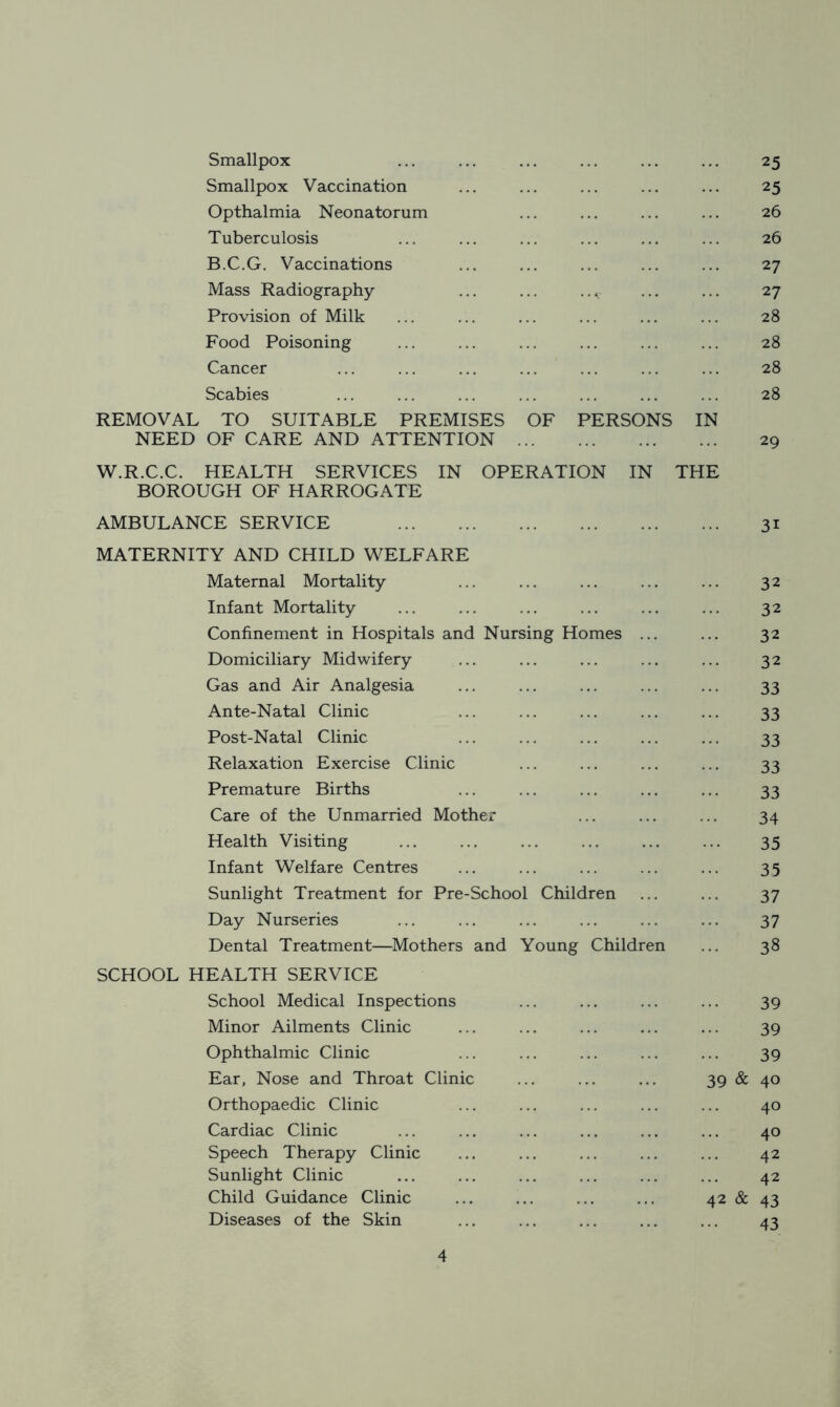 Smallpox 25 Smallpox Vaccination 25 Opthalmia Neonatorum 26 Tuberculosis 26 B.C.G. Vaccinations 27 Mass Radiography ... ... ..c 27 Provision of Milk 28 Food Poisoning 28 Cancer 28 Scabies REMOVAL TO SUITABLE PREMISES OF PERSONS IN 28 NEED OF CARE AND ATTENTION W.R.C.C. HEALTH SERVICES IN OPERATION IN THE 29 BOROUGH OF HARROGATE AMBULANCE SERVICE 3i MATERNITY AND CHILD WELFARE Maternal Mortality 32 Infant Mortality 32 Confinement in Hospitals and Nursing Homes 32 Domiciliary Midwifery 32 Gas and Air Analgesia 33 Ante-Natal Clinic 33 Post-Natal Clinic 33 Relaxation Exercise Clinic 33 Premature Births 33 Care of the Unmarried Mother 34 Health Visiting 35 Infant Welfare Centres 35 Sunlight Treatment for Pre-School Children 37 Day Nurseries 37 Dental Treatment—Mothers and Young Children 38 SCHOOL HEALTH SERVICE School Medical Inspections 39 Minor Ailments Clinic 39 Ophthalmic Clinic 39 Ear, Nose and Throat Clinic 39 & 40 Orthopaedic Clinic 40 Cardiac Clinic 40 Speech Therapy Clinic 42 Sunlight Clinic 42 Child Guidance Clinic 42 & 43 Diseases of the Skin 43