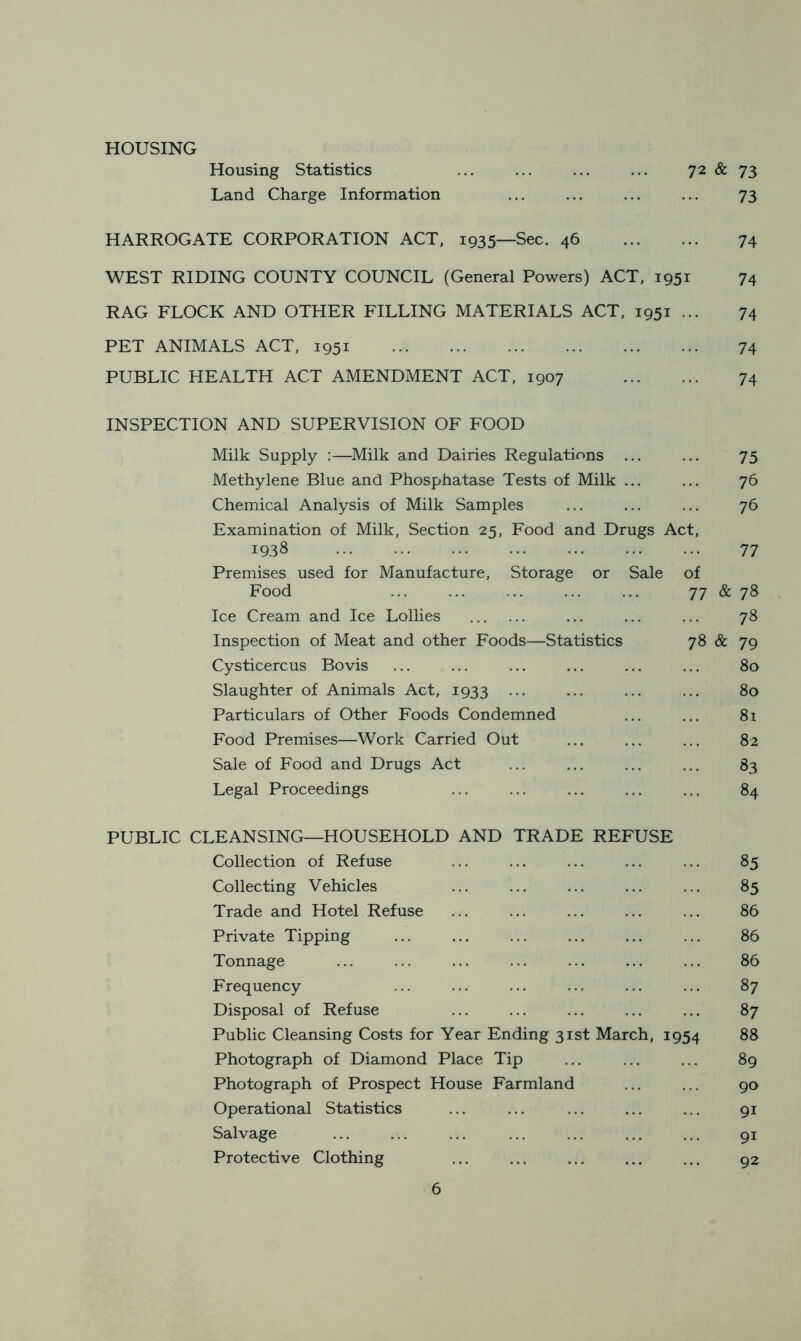 HOUSING 72 & 73 73 Housing Statistics Land Charge Information HARROGATE CORPORATION ACT, 1935—Sec. 46 74 WEST RIDING COUNTY COUNCIL (General Powers) ACT, 1951 74 RAG FLOCK AND OTHER FILLING MATERIALS ACT, 1951 ... 74 PET ANIMALS ACT, 1951 74 PUBLIC HEALTH ACT AMENDMENT ACT, 1907 74 INSPECTION AND SUPERVISION OF FOOD Milk Supply :—Milk and Dairies Regulations ... ... 75 Methylene Blue and Phosphatase Tests of Milk ... ... 76 Chemical Analysis of Milk Samples ... ... ... 76 Examination of Milk, Section 25, Food and Drugs Act, 1938 77 Premises used for Manufacture, Storage or Sale of Food ... ... ... ... ... 77 & 78 Ice Cream and Ice Lollies ... ... ... 78 Inspection of Meat and other Foods—Statistics 78 & 79 Cysticercus Bovis ... ... ... ... ... ... 80 Slaughter of Animals Act, 1933 ... ... ... ... 80 Particulars of Other Foods Condemned ... ... 81 Food Premises—Work Carried Out ... ... ... 82 Sale of Food and Drugs Act ... ... ... ... 83 Legal Proceedings ... ... ... ... ... 84 PUBLIC CLEANSING—HOUSEHOLD AND TRADE REFUSE Collection of Refuse ... ... ... ... ... 85 Collecting Vehicles ... ... ... ... ... 85 Trade and Hotel Refuse ... ... ... ... ... 86 Private Tipping ... ... ... ... ... ... 86 Tonnage ... ... ... ... ... ... ... 86 Frequency ... ... ... ... ... ... 87 Disposal of Refuse ... ... ... ... ... 87 Public Cleansing Costs for Year Ending 31st March, 1954 88 Photograph of Diamond Place Tip ... ... ... 89 Photograph of Prospect House Farmland ... ... 90 Operational Statistics ... ... ... ... ... 91 Salvage 91 Protective Clothing ... ... ... ... ... 92