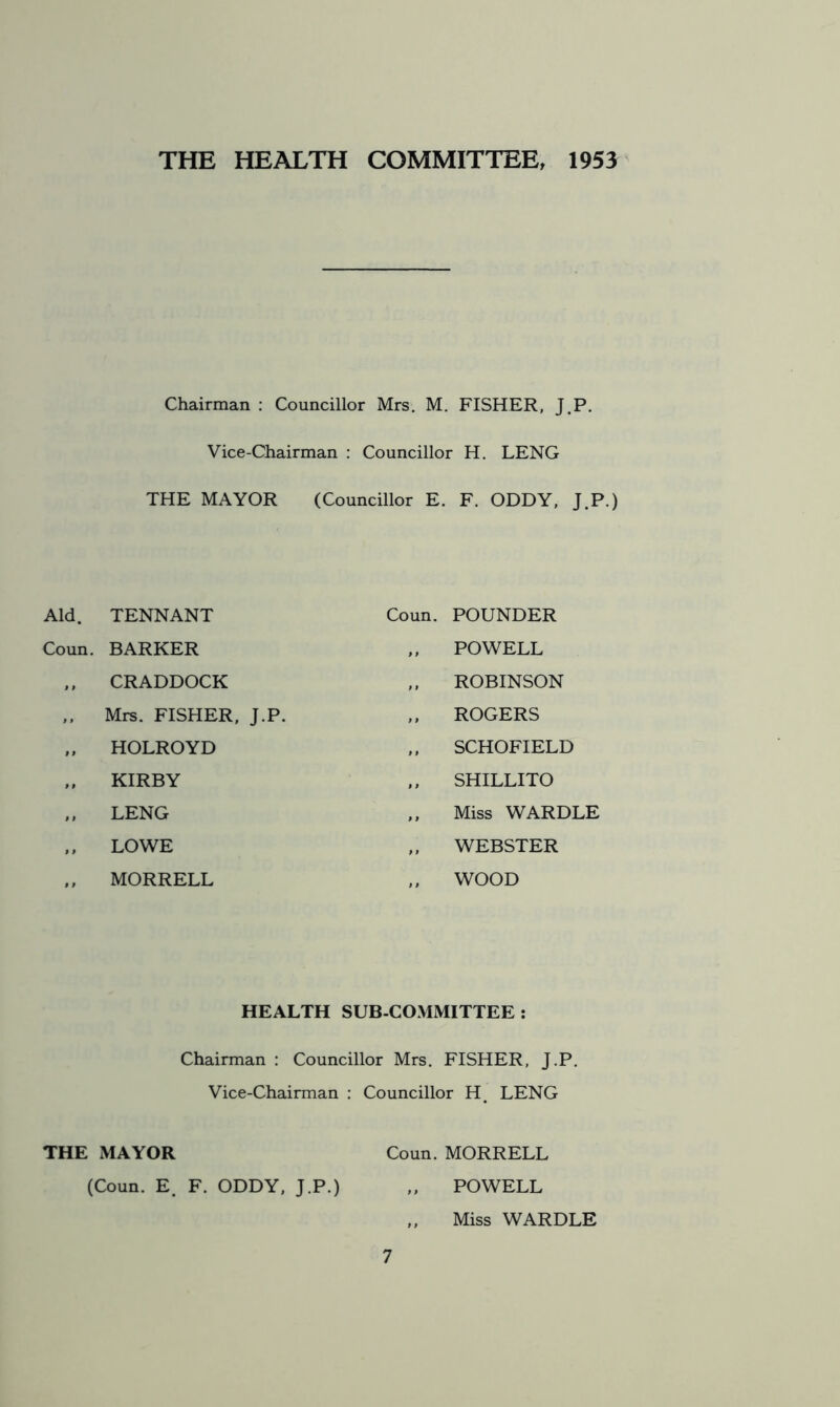 THE HEALTH COMMITTEE, 1953 Chairman : Councillor Mrs. M. FISHER, J.P. Vice-Chairman : Councillor H. LENG THE MAYOR (Councillor E. F. ODDY, J.P.) Aid. TENNANT Coun. BARKER „ CRADDOCK ,, Mrs. FISHER, J.P. „ HOLROYD „ KIRBY „ LENG „ LOWE MORRELL Coun. POUNDER ,, POWELL „ ROBINSON „ ROGERS „ SCHOFIELD ,, SHILLITO ,, Miss WARDLE ,, WEBSTER ,, WOOD HEALTH SUB-COMMITTEE : Chairman : Councillor Mrs. FISHER, J.P. Vice-Chairman : Councillor H. LENG THE MAYOR Coun. MORRELL (Coun. E. F. ODDY, J.P.) 7 POWELL Miss WARDLE