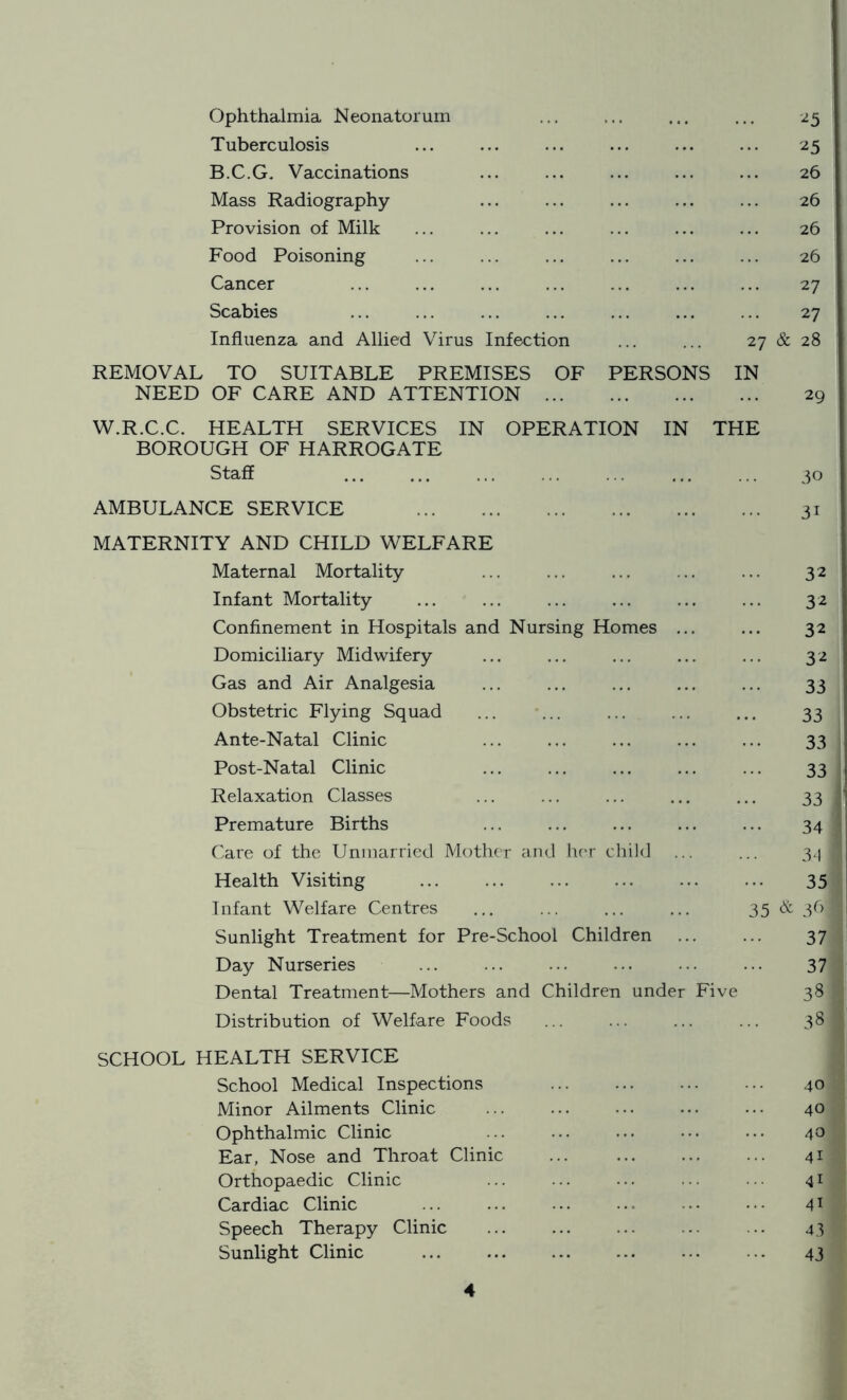 Ophthalmia Neonatorum 2 5 Tuberculosis 2 5 B.C.G. Vaccinations 26 Mass Radiography 26 Provision of Milk 26 Food Poisoning 26 Cancer 27 Scabies 27 Influenza and Allied Virus Infection ... ... 27 REMOVAL TO SUITABLE PREMISES OF PERSONS IN & 28 NEED OF CARE AND ATTENTION W.R.C.C. HEALTH SERVICES IN OPERATION IN THE 29 BOROUGH OF HARROGATE Staff 30 AMBULANCE SERVICE 3i MATERNITY AND CHILD WELFARE Maternal Mortality 32 Infant Mortality 32 Confinement in Hospitals and Nursing Homes ... 32 Domiciliary Midwifery 32 Gas and Air Analgesia 33 Obstetric Flying Squad 33 Ante-Natal Clinic 33 Post-Natal Clinic 33 Relaxation Classes 33 Premature Births 34 Care of the Unmarried Mother and her child 34 Health Visiting 35 Infant Welfare Centres 35 & 36] Sunlight Treatment for Pre-School Children 37 Day Nurseries 37 Dental Treatment—Mothers and Children under Five 38 Distribution of Welfare Foods 38 SCHOOL HEALTH SERVICE School Medical Inspections 40 Minor Ailments Clinic 40 Ophthalmic Clinic 40 Ear, Nose and Throat Clinic 41 Orthopaedic Clinic 41 Cardiac Clinic 41 Speech Therapy Clinic 43 Sunlight Clinic 43