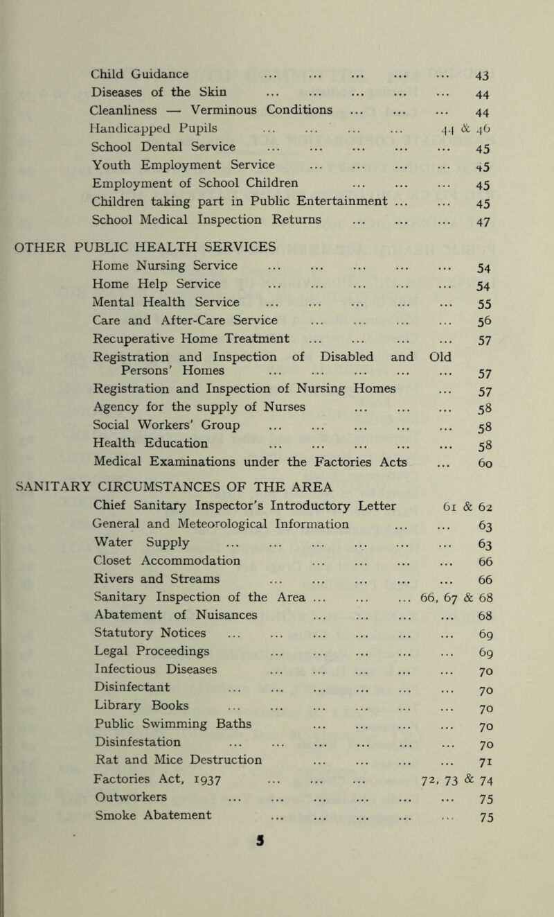 Child Guidance ... ... ... ... ... 43 Diseases of the Skin ... ... ... ... ... 44 Cleanliness — Verminous Conditions ... ... ... 44 Handicapped Pupils ... ... ... ... 44 & 46 School Dental Service ... ... ... ... ... 45 Youth Employment Service ... ... ... ... H5 Employment of School Children ... ... ... 45 Children taking part in Public Entertainment ... ... 45 School Medical Inspection Returns ... ... ... 47 OTHER PUBLIC HEALTH SERVICES Home Nursing Service ... ... ... ... ... 54 Home Help Service ... ... ... ... ... 54 Mental Health Service ... ... ... ... ... 55 Care and After-Care Service ... ... ... ... 56 Recuperative Home Treatment ... ... ... ... 57 Registration and Inspection of Disabled and Old Persons’ Homes ... ... ... ... ... 57 Registration and Inspection of Nursing Homes ... 57 Agency for the supply of Nurses ... 58 Social Workers' Group ... ... ... ... ... 58 Health Education ... ... ... ... ... 58 Medical Examinations under the Factories Acts ... 60 SANITARY CIRCUMSTANCES OF THE AREA Chief Sanitary Inspector's Introductory Letter 61 & 62 General and Meteorological Information ... ... 63 Water Supply ... ... ... ... ... ... 63 Closet Accommodation ... ... ... ... 66 Rivers and Streams ... ... ... ... ... 66 Sanitary Inspection of the Area ... ... ... 66, 67 & 68 Abatement of Nuisances ... ... ... ... 68 Statutory Notices ... ... ... ... ... ... 69 Legal Proceedings ... ... ... ... ... 69 Infectious Diseases ... ... ... ... ... 70 Disinfectant ... ... ... ... ... ... yQ Library Books ... ... ... ... ... ... 70 Public Swimming Baths ... ... ... ... 70 Disinfestation ... ... ... ... ... ... 70 Rat and Mice Destruction ... ... ... ... 71 Factories Act, 1937 ... ... ... 72, 73 & 74 Outworkers 75 Smoke Abatement ... ... ... ... ,75