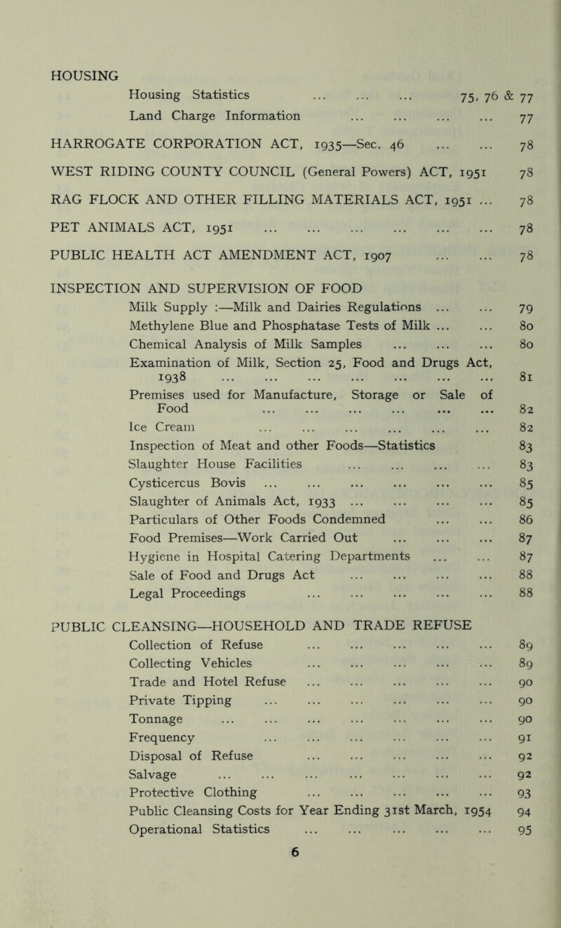HOUSING Housing Statistics ... ... ... 75, 76 & 77 Land Charge Information ... ... ... ... 77 HARROGATE CORPORATION ACT, 1935—Sec. 46 78 WEST RIDING COUNTY COUNCIL (General Powers) ACT, 1951 78 RAG FLOCK AND OTHER FILLING MATERIALS ACT, 1951 ... 78 PET ANIMALS ACT, 1951 78 PUBLIC HEALTH ACT AMENDMENT ACT, 1907 78 INSPECTION AND SUPERVISION OF FOOD Milk Supply :—Milk and Dairies Regulations ... ... 79 Methylene Blue and Phosphatase Tests of Milk ... ... 80 Chemical Analysis of Milk Samples ... ... ... 80 Examination of Milk, Section 25, Food and Drugs Act, 1938 81 Premises used for Manufacture, Storage or Sale of Food ... ... ... ... 82 Ice Cream ... ... ... ... ... ... 82 Inspection of Meat and other Foods—Statistics 83 Slaughter House Facilities ... ... ... ... 83 Cysticercus Bovis ... ... ... ... ... ... 85 Slaughter of Animals Act, 1933 ... ... ... ... 85 Particulars of Other Foods Condemned ... ... 86 Food Premises—Work Carried Out ... ... ... 87 Hygiene in Hospital Catering Departments ... ... 87 Sale of Food and Drugs Act ... ... ... ... 88 Legal Proceedings ... ... ... ... ... 88 PUBLIC CLEANSING—HOUSEHOLD AND TRADE REFUSE Collection of Refuse ... ... ... ... ... 89 Collecting Vehicles ... ... ... ... ... 89 Trade and Hotel Refuse ... ... ... ... ... 90 Private Tipping ... ... ... ... ... ... 90 Tonnage ... ... ... ... ... ... ... 90 Frequency ... ... ... ... ... ... 91 Disposal of Refuse ... ... ... ... ... 92 Salvage ... ... ... ... ... ... ... 92 Protective Clothing ... ... ... ... ... 93 Public Cleansing Costs for Year Ending 31st March, 1954 94 Operational Statistics ... ... ... ... ... 95