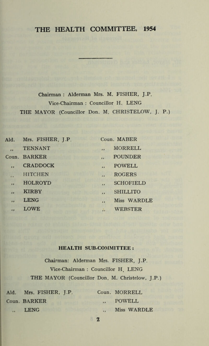 THE HEALTH COMMITTEE, 1954 Chairman : Alderman Mrs. M. FISHER, J.P. Vice-Chairman : Councillor H. LENG THE MAYOR (Councillor Don. M. CHRISTELOW, J. P.) Aid. Mrs. FISHER, J.P „ TENNANT Coun. BARKER „ CRADDOCK HITCHEN „ HOLROYD „ KIRBY „ LENG „ LOWE Coun. MABER MORRELL POUNDER „ POWELL ROGERS SCHOFIELD SHILLITO ,, Miss WARDLE WEBSTER HEALTH SUB-COMMITTEE: Chairman: Alderman Mrs. FISHER, J.P. Vice-Chairman : Councillor H. LENG THE MAYOR (Councillor Don. M. Christelow, J.P.) Aid. Mrs. FISHER, J.P. Coun. MORRELL Coun. BARKER „ POWELL LENG „ Miss WARDLE 2