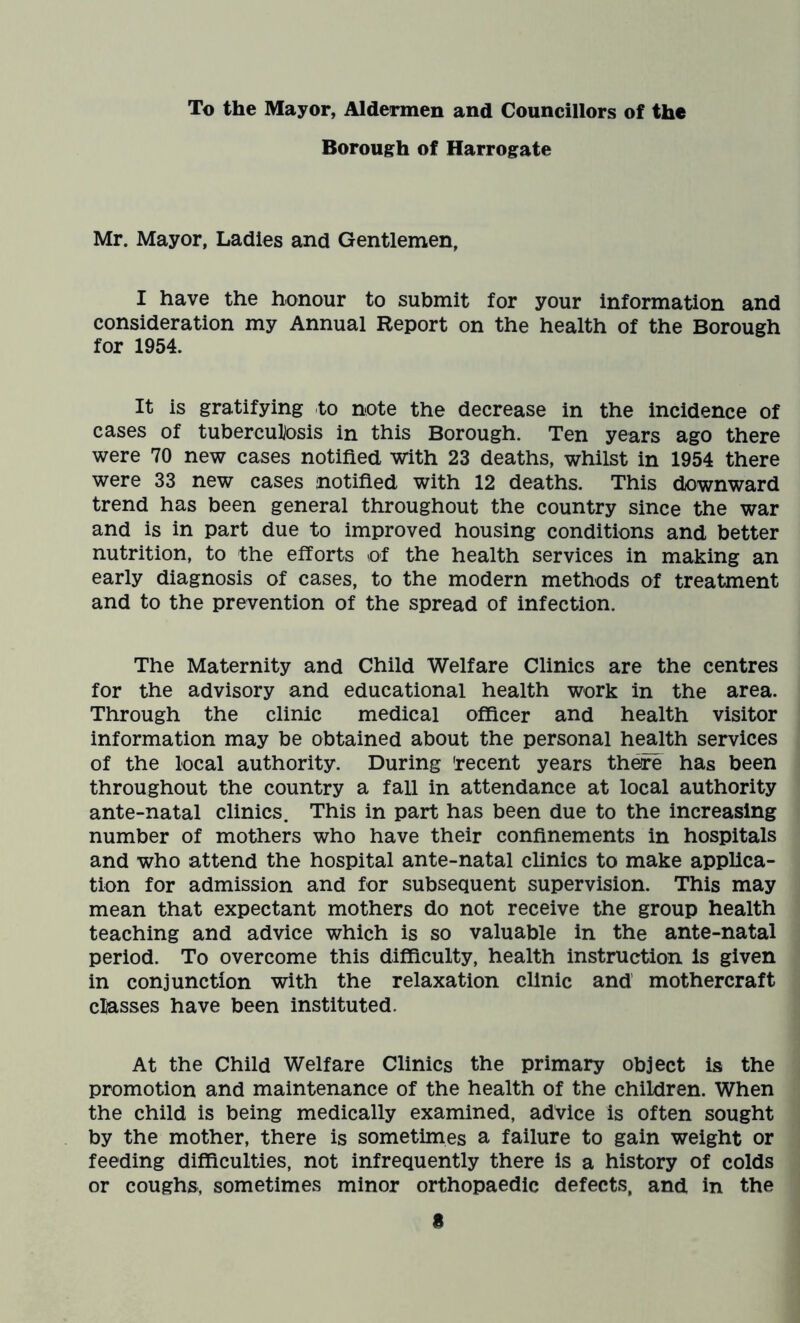 To the Mayor, Aldermen and Councillors of the Borough of Harrogate Mr. Mayor, Ladies and Gentlemen, I have the honour to submit for your information and consideration my Annual Report on the health of the Borough for 1954. It is gratifying to note the decrease in the incidence of cases of tuberculosis in this Borough. Ten years ago there were 70 new cases notified with 23 deaths, whilst in 1954 there were 33 new cases notified with 12 deaths. This downward trend has been general throughout the country since the war and is in part due to improved housing conditions and better nutrition, to the efforts of the health services in making an early diagnosis of cases, to the modern methods of treatment and to the prevention of the spread of infection. The Maternity and Child Welfare Clinics are the centres for the advisory and educational health work in the area. Through the clinic medical officer and health visitor information may be obtained about the personal health services of the local authority. During 'recent years there has been throughout the country a fall in attendance at local authority ante-natal clinics. This in part has been due to the increasing number of mothers who have their confinements in hospitals and who attend the hospital ante-natal clinics to make applica- tion for admission and for subsequent supervision. This may mean that expectant mothers do not receive the group health teaching and advice which is so valuable in the ante-natal period. To overcome this difficulty, health instruction is given in conjunction with the relaxation clinic and mothercraft classes have been instituted. At the Child Welfare Clinics the primary object is the promotion and maintenance of the health of the children. When the child is being medically examined, advice is often sought by the mother, there is sometimes a failure to gain weight or feeding difficulties, not infrequently there is a history of colds or coughs, sometimes minor orthopaedic defects, and in the a