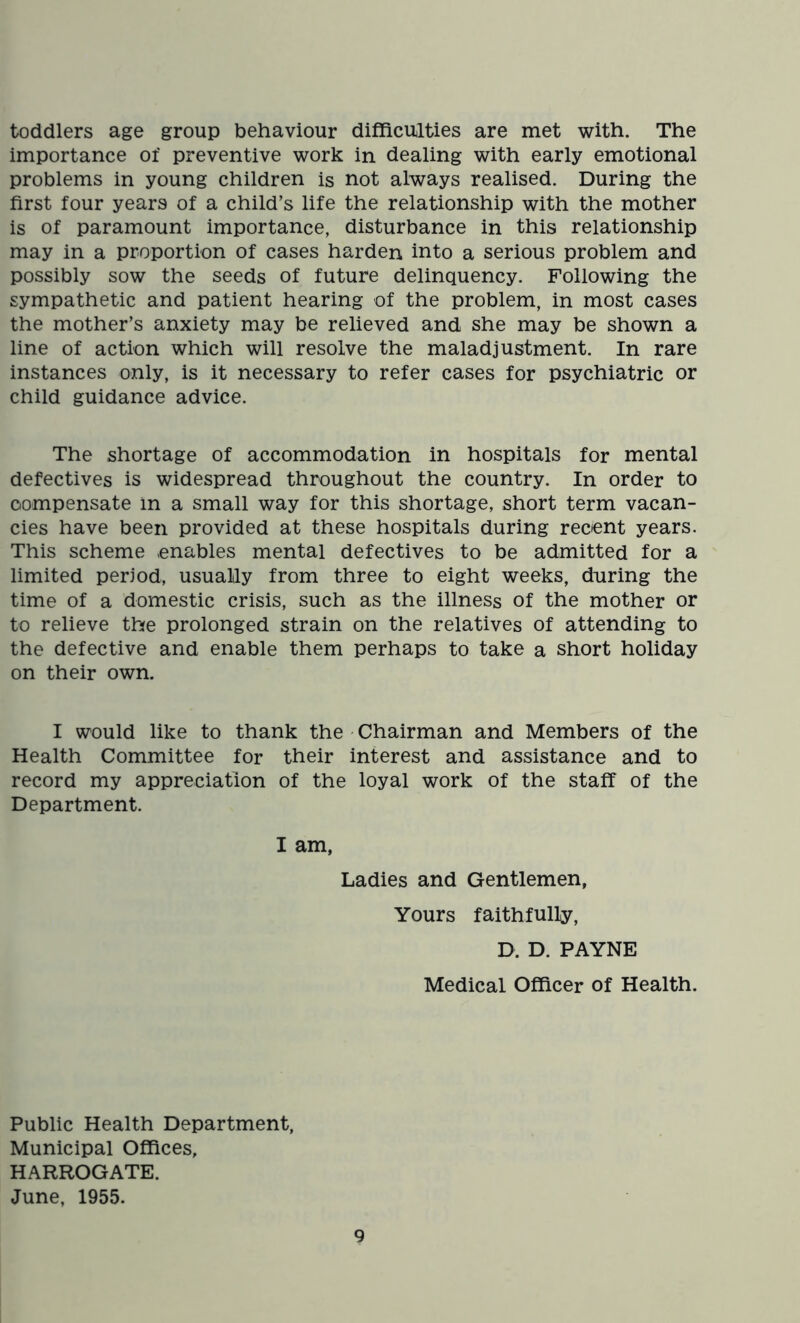 toddlers age group behaviour difficulties are met with. The importance of preventive work in dealing with early emotional problems in young children is not always realised. During the first four years of a child’s life the relationship with the mother is of paramount importance, disturbance in this relationship may in a proportion of cases harden into a serious problem and possibly sow the seeds of future delinquency. Following the sympathetic and patient hearing of the problem, in most cases the mother’s anxiety may be relieved and she may be shown a line of action which will resolve the maladjustment. In rare instances only, is it necessary to refer cases for psychiatric or child guidance advice. The shortage of accommodation in hospitals for mental defectives is widespread throughout the country. In order to compensate in a small way for this shortage, short term vacan- cies have been provided at these hospitals during recent years. This scheme enables mental defectives to be admitted for a limited period, usually from three to eight weeks, during the time of a domestic crisis, such as the illness of the mother or to relieve the prolonged strain on the relatives of attending to the defective and enable them perhaps to take a short holiday on their own. I would like to thank the Chairman and Members of the Health Committee for their interest and assistance and to record my appreciation of the loyal work of the staff of the Department. I am, Ladies and Gentlemen, Yours faithfully, D. D. PAYNE Medical Officer of Health. Public Health Department, Municipal Offices, HARROGATE. June, 1955.