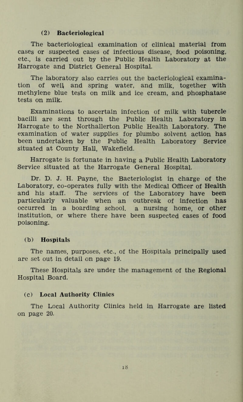 (2) Bacteriological The bacteriological examination of clinical material from cases or suspected cases of infectious disease, food poisoning, etc., is carried out by the Public Health Laboratory at the Harrogate and District General Hospital. The laboratory also carries out the bacteriological examina- tion of well and spring water, and milk, together with methylene blue tests on milk and ice cream, and phosphatase tests on milk. Examinations to ascertain infection of milk with tubercle bacilli are sent through the Public Health Laboratory in Harrogate to the Northallerton Public Health Laboratory. The examination of water supplies for plumbo solvent action has been undertaken by the Public Health Laboratory Service situated at County Hall, Wakefield. Harrogate is fortunate in having a Public Health Laboratory Service situated at the Harrogate General Hospital. Dr. D. J. H. Payne, the Bacteriologist in charge of the Laboratory, co-operates fully with the Medical Officer of Health and his staff. The services of the Laboratory have been particularly valuable when an outbreak of infection has occurred in a boarding school, a nursing home, or other institution, or where there have been suspected cases of food poisoning. (b) Hospitals The names, purposes, etc., of the Hospitals principally used are set out in detail on page 19. These Hospitals are under the management of the Regional Hospital Board. (c) Local Authority Clinics The Local Authority Clinics held in Harrogate are listed on page 20.
