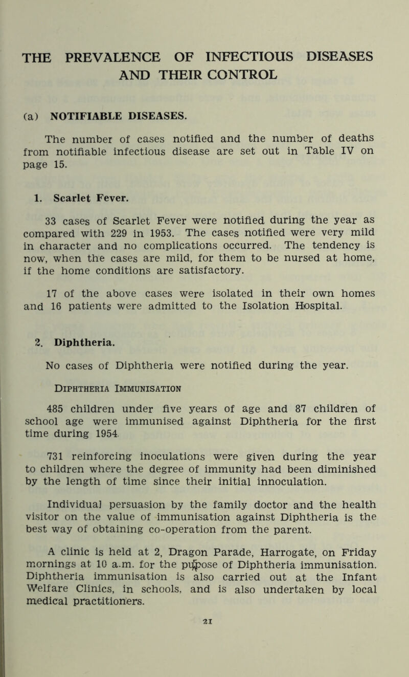 THE PREVALENCE OF INFECTIOUS DISEASES AND THEIR CONTROL (a) NOTIFIABLE DISEASES. The number of cases notified and the number of deaths from notifiable infectious disease are set out in Table IV on page 15. 1. Scarlet Fever. 33 cases of Scarlet Fever were notified during the year as compared with 229 in 1953. The cases notified were very mild in character and no complications occurred. The tendency is now, when the cases are mild, for them to be nursed at home, if the home conditions are satisfactory. 17 of the above cases were isolated in their own homes and 16 patients were admitted to the Isolation Hospital. 2. Diphtheria. No cases of Diphtheria were notified during the year. Diphtheria Immunisation 485 children under five years of age and 87 children of school age were immunised against Diphtheria for the first time during 1954. 731 reinforcing inoculations were given during the year to children where the degree of immunity had been diminished by the length of time since their initial innoculation. Individual persuasion by the family doctor and the health visitor on the value of immunisation against Diphtheria is the best way of obtaining co-operation from the parent. A clinic is held at 2, Dragon Parade, Harrogate, on Friday mornings at 10 a.m. for the pilose of Diphtheria immunisation. Diphtheria immunisation is also carried out at the Infant Welfare Clinics, in schools, and is also undertaken by local medical practitioners.