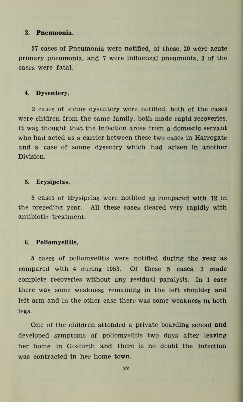 3. Pneumonia. 27 cases of Pneumonia were notified, of these, 20 were acute primary pneumonia, and 7 were influenzal pneumonia, 3 of the cases were fatal. 4. Dysentery. 2 cases of sonne dysentery were notified, both of the cases were chidren from the same family, both made rapid recoveries. It was thought that the infection arose from a domestic servant who had acted as a carrier between these two cases in Harrogate and a case of sonne dysentry which had arisen in another Division. 5. Erysipelas. 8 cases of Erysipelas were notified as compared with 12 in the preceding year. All these cases cleared very rapidly with antibiotic treatment. 6. Poliomyelitis. 5 cases of poliomyelitis were notified during the year as compared with 4 during 1953. Of these 5 cases, 3 made complete recoveries without any residual paralysis. In 1 case there was some weakness remaining in the left shoulder and left arm and in the other case there was some weakness in both legs. One of the children attended a private boarding school and developed symptoms of poliomyelitis two days after leaving her home in Gosforth and there is no doubt the infection was contracted in her home town.