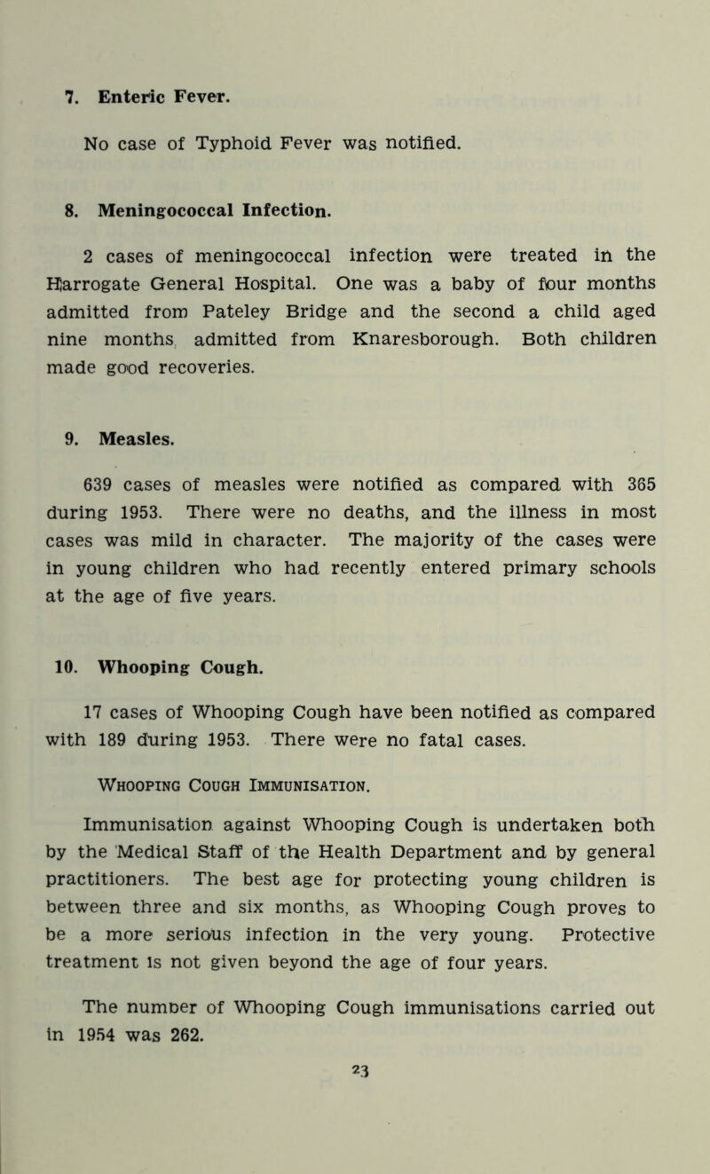 7. Enteric Fever. No case of Typhoid Fever was notified. 8. Meningococcal Infection. 2 cases of meningococcal infection were treated in the Harrogate General Hospital. One was a baby of four months admitted from Pateley Bridge and the second a child aged nine months admitted from Knaresborough. Both children made good recoveries. 9. Measles. 639 cases of measles were notified as compared with 365 during 1953. There were no deaths, and the illness in most cases was mild in character. The majority of the cases were in young children who had recently entered primary schools at the age of five years. 10. Whooping Cough. 17 cases of Whooping Cough have been notified as compared with 189 during 1953. There were no fatal cases. Whooping Cough Immunisation. Immunisation against Whooping Cough is undertaken both by the Medical Staff of the Health Department and by general practitioners. The best age for protecting young children is between three and six months, as Whooping Cough proves to be a more serious infection in the very young. Protective treatment is not given beyond the age of four years. The numoer of Whooping Cough immunisations carried out in 1954 was 262.