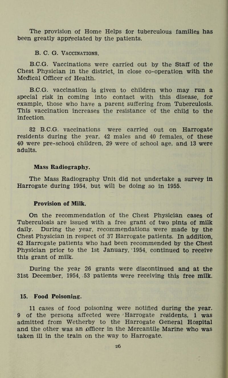 The provision of Home Helps for tuberculous families has been greatly appreciated by the patients. B. C. G. Vaccinations. B.C.G. Vaccinations were carried out by the Staff of the Chest Physician in the district, in close co-operation with the Medical Officer lof Health. B.C.G. vaccination is given to children who may run a special risk in coming into contact with this disease, for example, those who have a parent suffering from Tuberculosis. This vaccination increases the resistance of the child to the infection. 82 B.C.G. vaccinations were carried out on Harrogate residents during the year, 42 males and 40 females, of these 40 were pre-school children, 29 were of school age, and 13 were adults. Mass Radiography. The Mass Radiography Unit did not undertake a survey in Harrogate during 1954, but will be doing so in 1955. Provision of Milk. On the recommendation of the Chest Physician cases of Tuberculosis are issued with a free grant of two pints of milk daily. During the year, recommendations were made by the Chest Physician in respect of 37 Harrogate patients. In addition, 42 Harrogate patients who had been recommended by the Chest Physician prior to the 1st January, * 1954, continued to receive this grant of milk. During the year 26 grants were discontinued and at the 31st December, 1954, 53 patients were receiving this free milk. 15. Food Poisoning. 11 cases of food poisoning were notified during the year. 9 of the persons affected were Harrogate residents, 1 was admitted from Wetherby to the Harrogate General Hospital and the other was an officer in the Mercantile Marine who was taken ill in the train on the way to Harrogate.