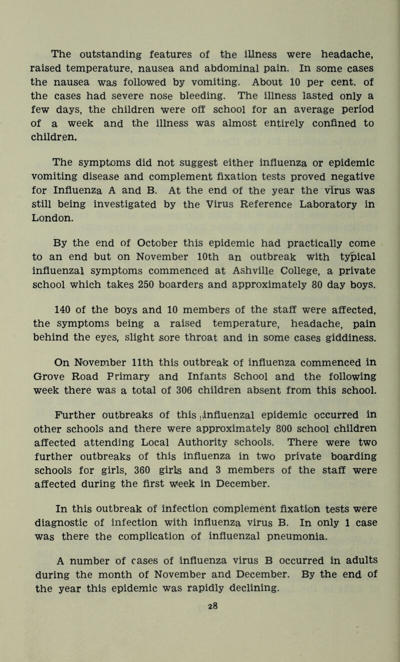 The outstanding features of the illness were headache, raised temperature, nausea and abdominal pain. In some cases the nausea was followed by vomiting. About 10 per cent, of the cases had severe nose bleeding. The illness lasted only a few days, the children were off school for an average period of a week and the illness was almost entirely confined to children. The symptoms did not suggest either influenza or epidemic vomiting disease and complement fixation tests proved negative for Influenza A and B. At the end of the year the virus was still being investigated by the Virus Reference Laboratory in London. By the end of October this epidemic had practically come to an end but on November 10th an outbreak with typical influenzal symptoms commenced at Ashville College, a private school which takes 250 boarders and approximately 80 day boys. 140 of the boys and 10 members of the staff were affected, the symptoms being a raised temperature, headache, pain behind the eyes, slight sore throat and in some cases giddiness. On November 11th this outbreak of influenza commenced in Grove Road Primary and Infants School and the following week there was a total of 306 children absent from this school. Further outbreaks of this , influenzal epidemic occurred in other schools and there were approximately 800 school children affected attending Local Authority schools. There were two further outbreaks of this influenza in two private boarding schools for girls, 360 girls and 3 members of the staff were affected during the first w<eek in December. In this outbreak of infection complement fixation tests were diagnostic of infection with influenza virus B. In only 1 case was there the complication of influenzal pneumonia. A number of cases of influenza virus B occurred in adults during the month of November and December. By the end of the year this epidemic was rapidly declining.