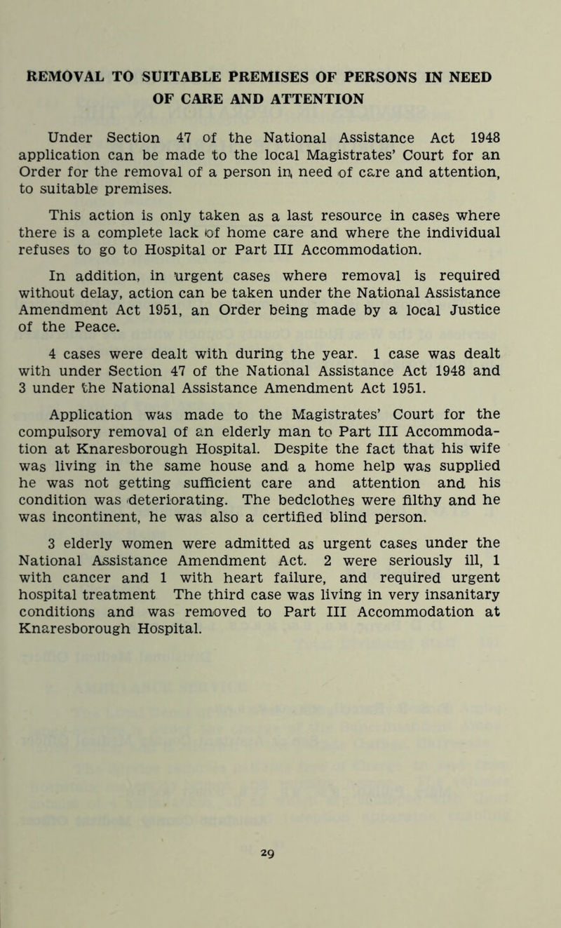 REMOVAL TO SUITABLE PREMISES OF PERSONS IN NEED OF CARE AND ATTENTION Under Section 47 of the National Assistance Act 1948 application can be made to the local Magistrates’ Court for an Order for the removal of a person in, need of care and attention, to suitable premises. This action is only taken as a last resource in cases where there is a complete lack of home care and where the individual refuses to go to Hospital or Part III Accommodation. In addition, in urgent cases where removal is required without delay, action can be taken under the National Assistance Amendment Act 1951, an Order being made by a local Justice of the Peace. 4 cases were dealt with during the year. 1 case was dealt with under Section 47 of the National Assistance Act 1948 and 3 under the National Assistance Amendment Act 1951. Application was made to the Magistrates’ Court for the compulsory removal of an elderly man to Part III Accommoda- tion at Knaresborough Hospital. Despite the fact that his wife was living in the same house and a home help was supplied he was not getting sufficient care and attention and his condition was deteriorating. The bedclothes were filthy and he was incontinent, he was also a certified blind person. 3 elderly women were admitted as urgent cases under the National Assistance Amendment Act. 2 were seriously ill, 1 with cancer and 1 with heart failure, and required urgent hospital treatment The third case was living in very insanitary conditions and was removed to Part III Accommodation at Knaresborough Hospital.
