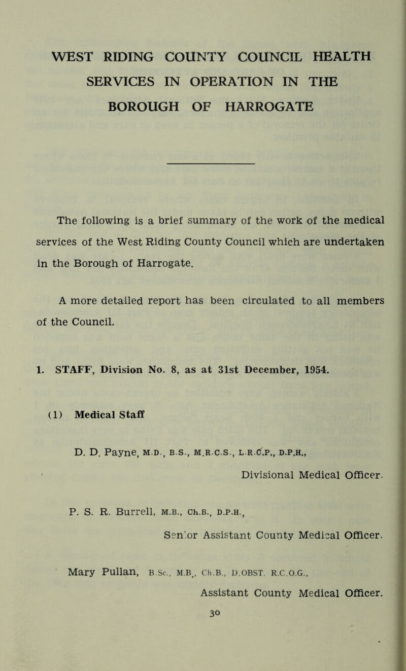 WEST RIDING COUNTY COUNCIL HEALTH SERVICES IN OPERATION IN THE BOROUGH OF HARROGATE The following is a brief summary of the work of the medical services of the West Riding County Council which are undertaken in the Borough of Harrogate. A more detailed report has been circulated to all members of the Council. 1. STAFF, Division No. 8, as at 31st December, 1954. (1) Medical Staff D. D. Payne, m.d., b.s., m.r.c.s., l.r.C.p,, d.p.h,, Divisional Medical Officer. P. S. R. Burrell, m.b., Ch.B., d.p.h., Sen'or Assistant County Medical Officer. Mary Pullan, b.Sc., m.b., Ch.B., d.obst. r.c.o.g., Assistant County Medical Officer.
