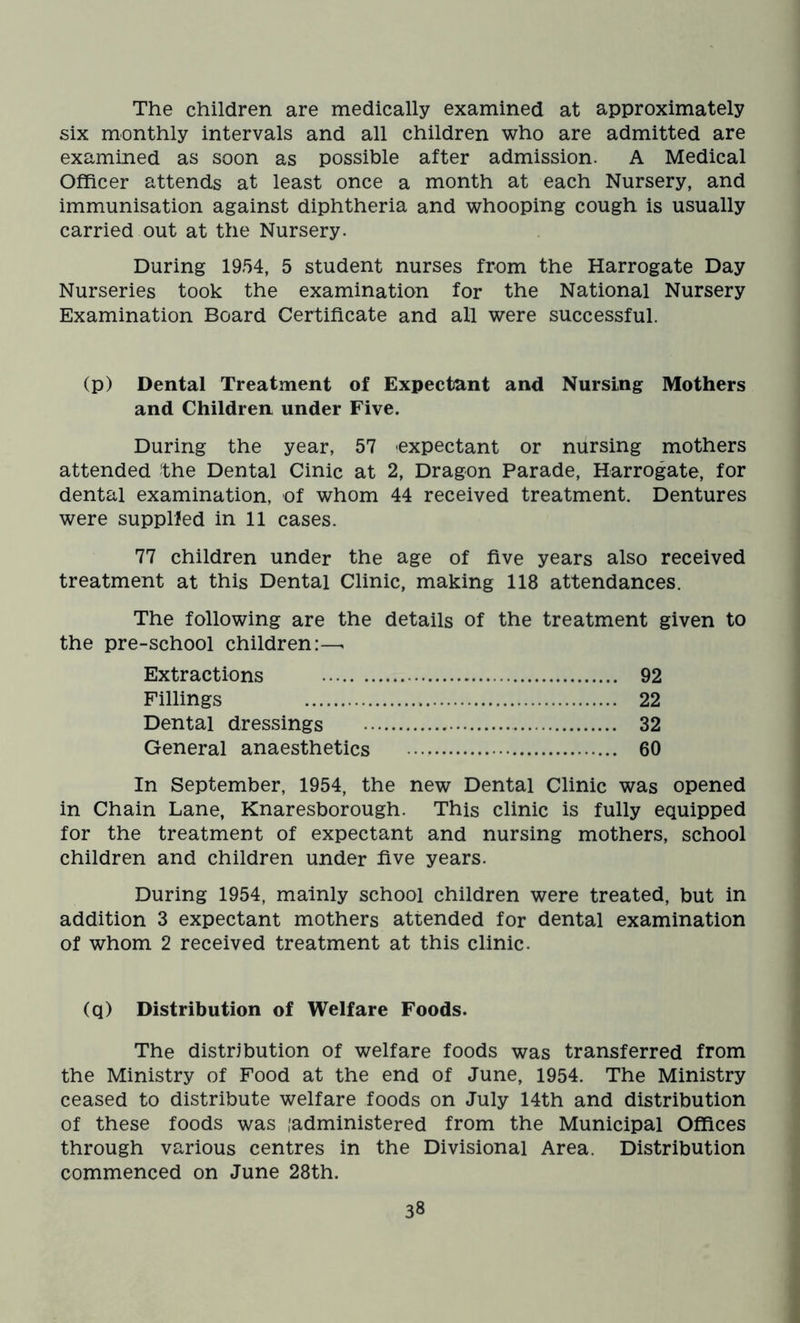 The children are medically examined at approximately six monthly intervals and all children who are admitted are examined as soon as possible after admission. A Medical Officer attends at least once a month at each Nursery, and immunisation against diphtheria and whooping cough is usually carried out at the Nursery. During 1954, 5 student nurses from the Harrogate Day Nurseries took the examination for the National Nursery Examination Board Certificate and all were successful. (p) Dental Treatment of Expectant and Nursing Mothers and Children under Five. During the year, 57 expectant or nursing mothers attended the Dental Cinic at 2, Dragon Parade, Harrogate, for dental examination, of whom 44 received treatment. Dentures were supplied in 11 cases. 77 children under the age of five years also received treatment at this Dental Clinic, making 118 attendances. The following are the details of the treatment given to the pre-school children:—. Extractions 92 Fillings 22 Dental dressings 32 General anaesthetics 60 In September, 1954, the new Dental Clinic was opened in Chain Lane, Knaresborough. This clinic is fully equipped for the treatment of expectant and nursing mothers, school children and children under five years. During 1954, mainly school children were treated, but in addition 3 expectant mothers attended for dental examination of whom 2 received treatment at this clinic. (q) Distribution of Welfare Foods. The distribution of welfare foods was transferred from the Ministry of Food at the end of June, 1954. The Ministry ceased to distribute welfare foods on July 14th and distribution of these foods was [administered from the Municipal Offices through various centres in the Divisional Area. Distribution commenced on June 28th.