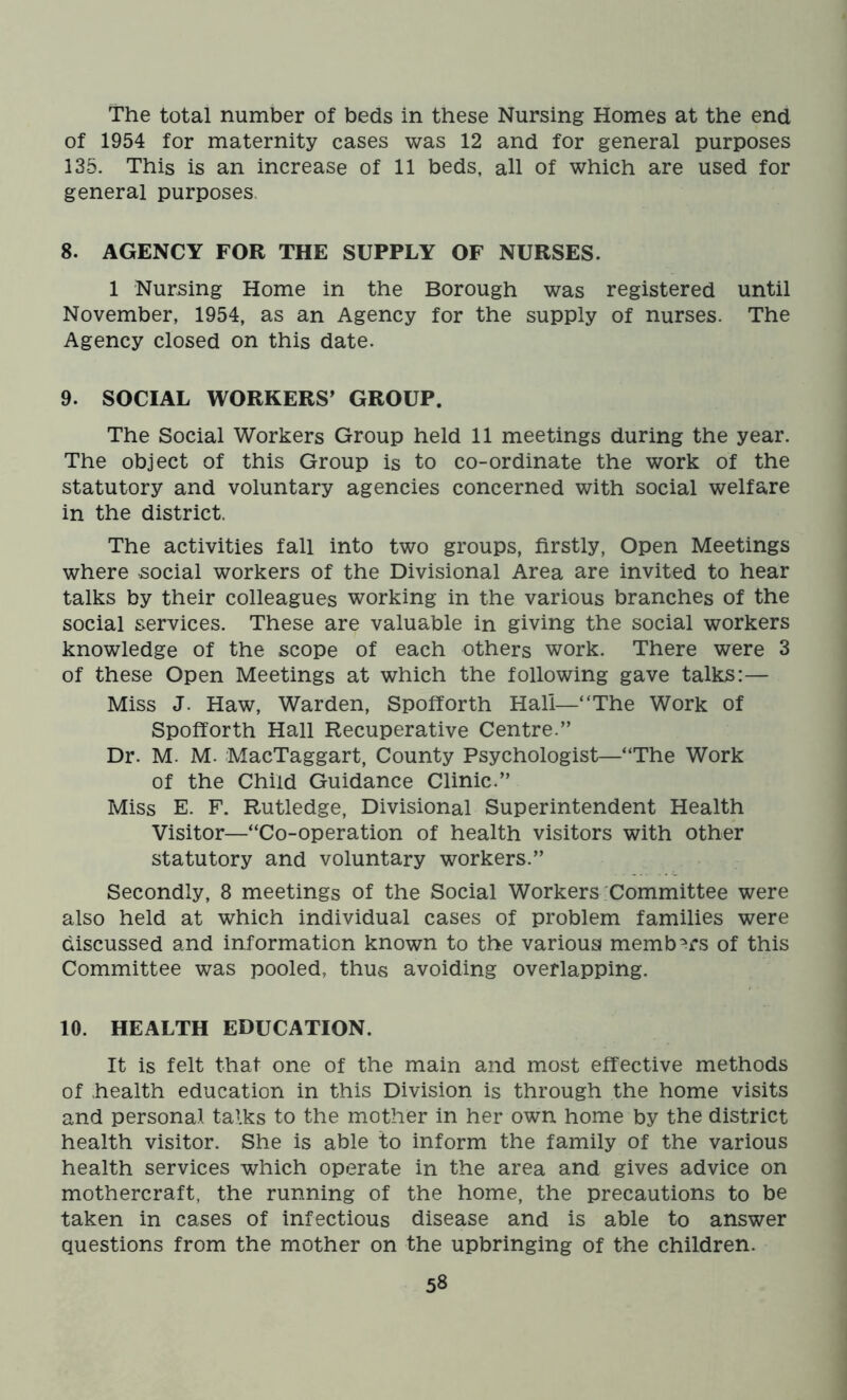 The total number of beds in these Nursing Homes at the end of 1954 for maternity cases was 12 and for general purposes 135. This is an increase of 11 beds, all of which are used for general purposes. 8. AGENCY FOR THE SUPPLY OF NURSES. 1 Nursing Home in the Borough was registered until November, 1954, as an Agency for the supply of nurses. The Agency closed on this date. 9. SOCIAL WORKERS’ GROUP. The Social Workers Group held 11 meetings during the year. The object of this Group is to co-ordinate the work of the statutory and voluntary agencies concerned with social welfare in the district. The activities fall into two groups, firstly, Open Meetings where social workers of the Divisional Area are invited to hear talks by their colleagues working in the various branches of the social services. These are valuable in giving the social workers knowledge of the scope of each others work. There were 3 of these Open Meetings at which the following gave talks:— Miss J. Haw, Warden, Spofforth Hall—“The Work of Spofforth Hall Recuperative Centre.” Dr. M. M. MacTaggart, County Psychologist—“The Work of the Child Guidance Clinic.” Miss E. F. Rutledge, Divisional Superintendent Health Visitor—“Co-operation of health visitors with other statutory and voluntary workers.” Secondly, 8 meetings of the Social Workers Committee were also held at which individual cases of problem families were discussed and information known to the various members of this Committee was pooled, thus avoiding overlapping. 10. HEALTH EDUCATION. It is felt that one of the main and most effective methods of health education in this Division is through the home visits and personal talks to the mother in her own home by the district health visitor. She is able to inform the family of the various health services which operate in the area and gives advice on mothercraft, the running of the home, the precautions to be taken in cases of infectious disease and is able to answer questions from the mother on the upbringing of the children.