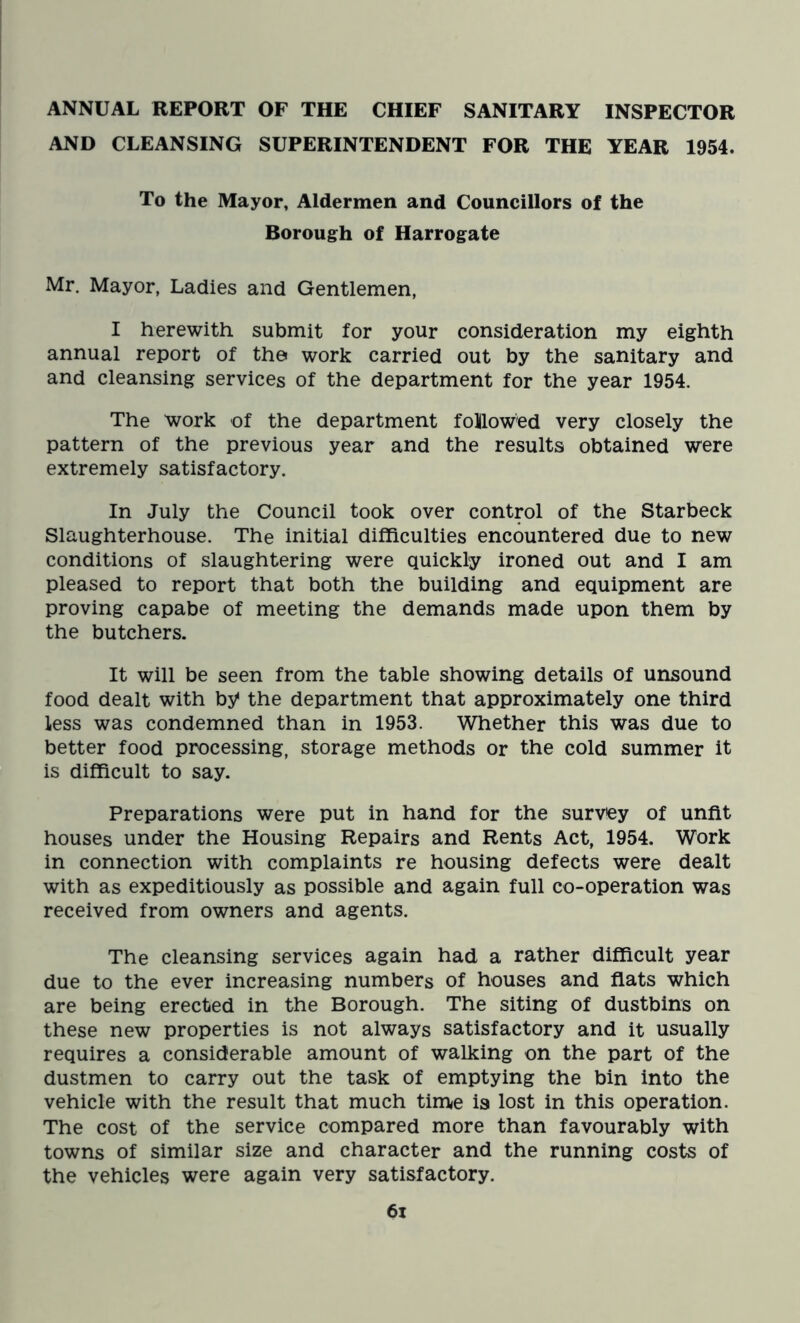 ANNUAL REPORT OF THE CHIEF SANITARY INSPECTOR AND CLEANSING SUPERINTENDENT FOR THE YEAR 1954. To the Mayor, Aldermen and Councillors of the Borough of Harrogate Mr. Mayor, Ladies and Gentlemen, I herewith submit for your consideration my eighth annual report of the work carried out by the sanitary and and cleansing services of the department for the year 1954. The work of the department followed very closely the pattern of the previous year and the results obtained were extremely satisfactory. In July the Council took over control of the Starbeck Slaughterhouse. The initial difficulties encountered due to new conditions of slaughtering were quickly ironed out and I am pleased to report that both the building and equipment are proving capabe of meeting the demands made upon them by the butchers. It will be seen from the table showing details of unsound food dealt with by* the department that approximately one third less was condemned than in 1953. Whether this was due to better food processing, storage methods or the cold summer it is difficult to say. Preparations were put in hand for the survey of unfit houses under the Housing Repairs and Rents Act, 1954. Work in connection with complaints re housing defects were dealt with as expeditiously as possible and again full co-operation was received from owners and agents. The cleansing services again had a rather difficult year due to the ever increasing numbers of houses and flats which are being erected in the Borough. The siting of dustbins on these new properties is not always satisfactory and it usually requires a considerable amount of walking on the part of the dustmen to carry out the task of emptying the bin into the vehicle with the result that much time ia lost in this operation. The cost of the service compared more than favourably with towns of similar size and character and the running costs of the vehicles were again very satisfactory. 6i