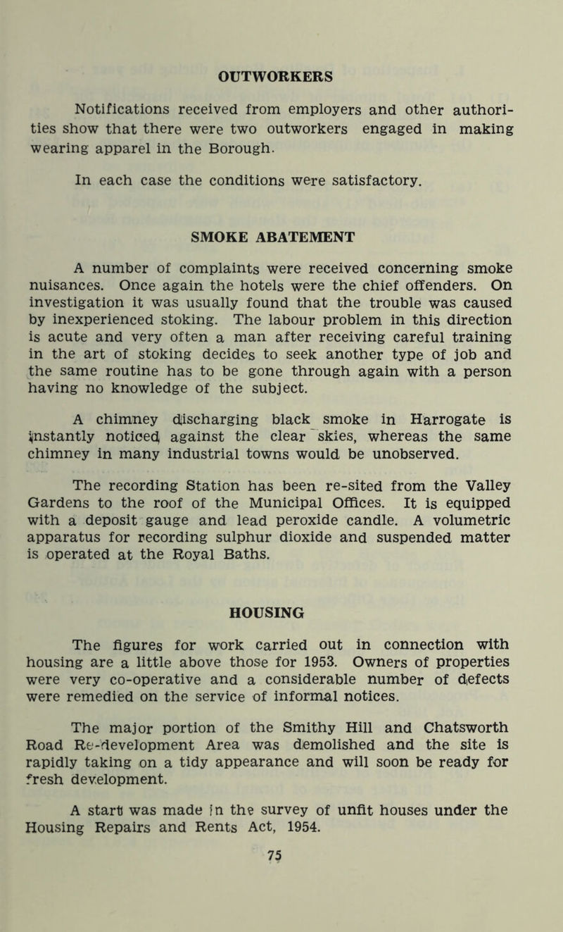 OUTWORKERS Notifications received from employers and other authori- ties show that there were two outworkers engaged in making wearing apparel in the Borough. In each case the conditions were satisfactory. SMOKE ABATEMENT A number of complaints were received concerning smoke nuisances. Once again the hotels were the chief offenders. On investigation it was usually found that the trouble was caused by inexperienced stoking. The labour problem in this direction is acute and very often a man after receiving careful training in the art of stoking decides to seek another type of job and the same routine has to be gone through again with a person having no knowledge of the subject. A chimney discharging black smoke in Harrogate is instantly noticed against the clear skies, whereas the same chimney in many industrial towns would be unobserved. The recording Station has been re-sited from the Valley Gardens to the roof of the Municipal Offices. It is equipped with a deposit gauge and lead peroxide candle. A volumetric apparatus for recording sulphur dioxide and suspended matter is operated at the Royal Baths. HOUSING The figures for work carried out in connection with housing are a little above those for 1953. Owners of properties were very co-operative and a considerable number of defects were remedied on the service of informal notices. The major portion of the Smithy Hill and Chatsworth Road Re-development Area was demolished and the site is rapidly taking on a tidy appearance and will soon be ready for fresh development. A start was made in the survey of unfit houses under the Housing Repairs and Rents Act, 1954.