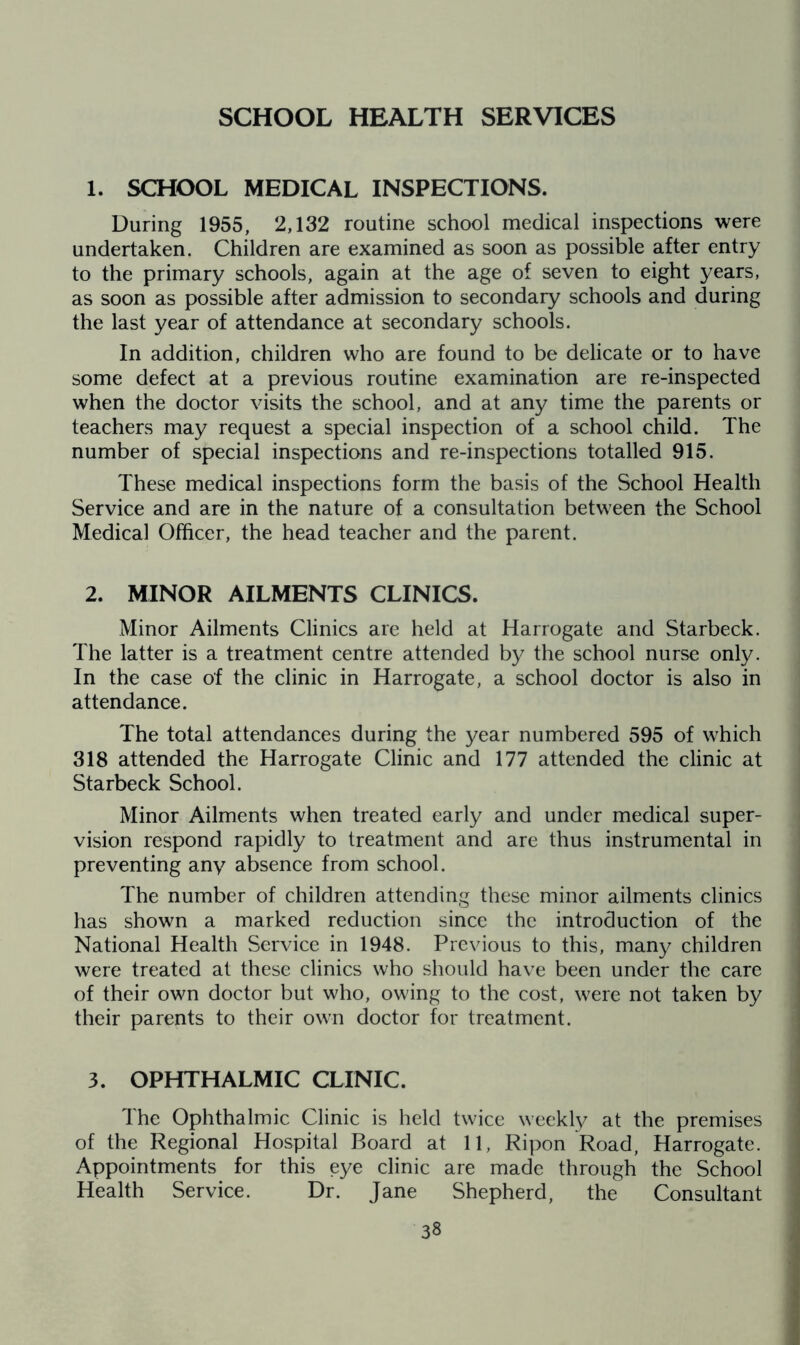 SCHOOL HEALTH SERVICES 1. SCHOOL MEDICAL INSPECTIONS, During 1955, 2,132 routine school medical inspections were undertaken. Children are examined as soon as possible after entry to the primary schools, again at the age of seven to eight years, as soon as possible after admission to secondary schools and during the last year of attendance at secondary schools. In addition, children who are found to be delicate or to have some defect at a previous routine examination are re-inspected when the doctor visits the school, and at any time the parents or teachers may request a special inspection of a school child. The number of special inspections and re-inspections totalled 915. These medical inspections form the basis of the School Health Service and are in the nature of a consultation between the School Medical Officer, the head teacher and the parent. 2. MINOR AILMENTS CLINICS. Minor Ailments Clinics are held at Harrogate and Starbeck. The latter is a treatment centre attended by the school nurse only. In the case of the clinic in Harrogate, a school doctor is also in attendance. The total attendances during the year numbered 595 of which 318 attended the Harrogate Clinic and 177 attended the clinic at Starbeck School. Minor Ailments when treated early and under medical super- vision respond rapidly to treatment and are thus instrumental in preventing any absence from school. The number of children attending these minor ailments clinics has shown a marked reduction since the introduction of the National Health Service in 1948. Previous to this, many children were treated at these clinics who should have been under the care of their own doctor but who, owing to the cost, were not taken by their parents to their own doctor for treatment. 3. OPHTHALMIC CLINIC. Ihe Ophthalmic Clinic is held twice weekly at the premises of the Regional Hospital Board at 11, Ripon Road, Harrogate. Appointments for this eye clinic are made through the School Health Service. Dr. Jane Shepherd, the Consultant