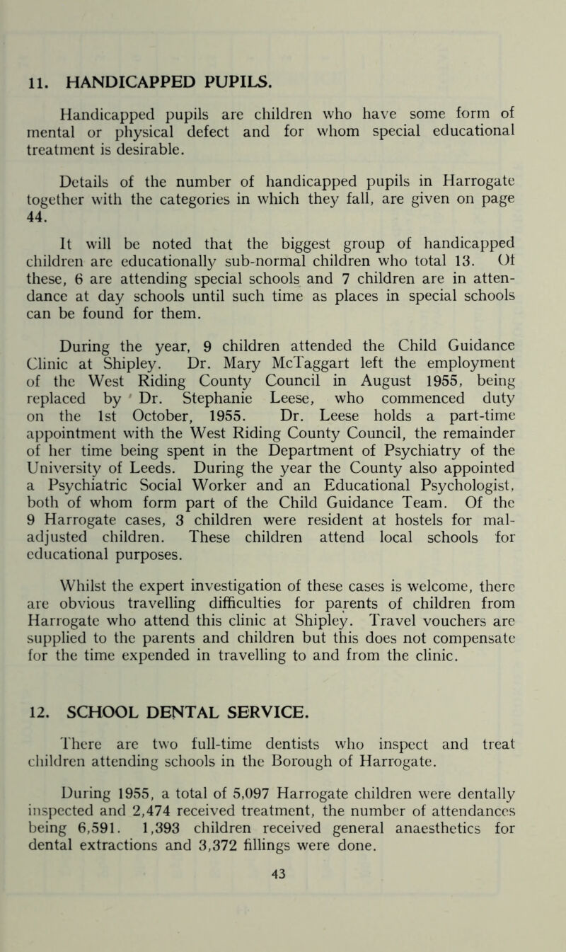 11. HANDICAPPED PUPILS. Handicapped pupils are children who have some form of mental or physical defect and for whom special educational treatment is desirable. Details of the number of handicapped pupils in Harrogate together with the categories in which they fall, are given on page 44. It will be noted that the biggest group of handicapped children are educationally sub-normal children who total 13. Ol these, 6 are attending special schools and 7 children are in atten- dance at day schools until such time as places in special schools can be found for them. During the year, 9 children attended the Child Guidance Clinic at Shipley. Dr. Mary McTaggart left the employment of the West Riding County Council in August 1955, being replaced by ' Dr. Stephanie Leese, who commenced duty on the 1st October, 1955. Dr. Leese holds a part-time appointment with the West Riding County Council, the remainder of her time being spent in the Department of Psychiatry of the University of Leeds. During the year the County also appointed a Psychiatric Social Worker and an Educational Psychologist, both of whom form part of the Child Guidance Team. Of the 9 Harrogate cases, 3 children were resident at hostels for mal- adjusted children. These children attend local schools for educational purposes. Whilst the expert investigation of these cases is welcome, there are obvious travelling difficulties for parents of children from Harrogate who attend this clinic at Shipley. Travel vouchers are supplied to the parents and children but this does not compensate for the time expended in travelling to and from the clinic. 12. SCHOOL DENTAL SERVICE. There are two full-time dentists who inspect and treat children attending schools in the Borough of Harrogate. During 1955, a total of 5,097 Harrogate children were dentally inspected and 2,474 received treatment, the number of attendances being 6,591. 1,393 children received general anaesthetics for dental extractions and 3,372 fillings were done.