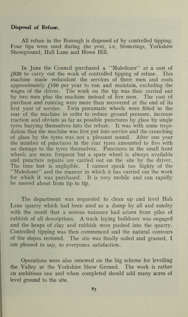 Disposal of Refuse. All refuse in the Borough is disposed of by controlled tipping. Four tips were used during the year, i.e. Stonerings, Yorkshire Showground, Hall Lane and Howe Hill. In June the Council purchased a “Muledozer” at a cost of £820 to carry out the work of controlled tipping of refuse. This machine made redundant the services of three men and costs approximately £150 per year to run and maintain, excluding the wages of the driver. The work on the tip was thus carried out by two men plus the machine instead of five men. The cost of purchase and running were more than recovered at the end of its first year of service. Twin pneumatic wheels were fitted to the rear of the machine in order to reduce ground pressure, increase traction and obviate as far as possible punctures by glass by single tyres burying themselves into the refuse. It was with some trepi- dation that the machine was first put into service and the crunching of glass by the tyres was not a pleasant sound. After one year the number of punctures in the rear tyres amounted to five with no damage to the tyres themselves. Punctures in the small front wheels are more frequent but a spare wheel is always available and puncture repairs are carried out on the site by the driver. The time lost is negligible. I cannot speak too highly of the “Muledozer” and the manner in which it has carried out the work for which it was purchased. It is very mobile and can rapidly be moved about from tip to tip. The department was requested to clean up and level Hall Lane quarry which had been used as a dump by all and sundry with the result that a serious nuisance had arisen from piles of rubbish of all descriptions. A track laying bulldozer was engaged and the heaps of clay and rubbish were pushed into the quarry. Controlled tipping was then commenced and the natural contours of the slopes restored. The site was finally soiled and grassed, I am pleased to say, to everyones satisfaction. Operations were also renewed on the big scheme for levelling the Valley at the Yorkshire Show Ground. The work is rather an ambitious one and when completed should add many acres of level ground to the site.