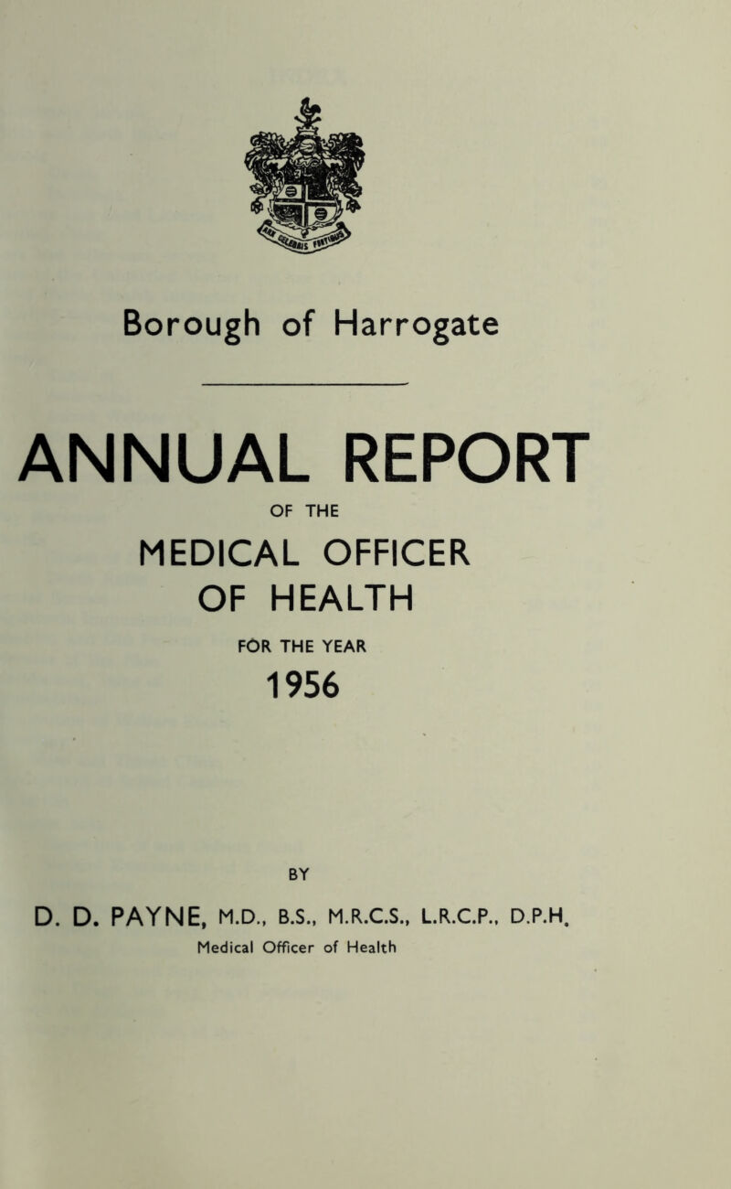 Borough of Harrogate ANNUAL REPORT OF THE MEDICAL OFFICER OF HEALTH FOR THE YEAR 1956 BY D. D. PAYNE, M.D., B.S., M.R.C.S., L.R.C.P., D.P.H, Medical Officer of Health