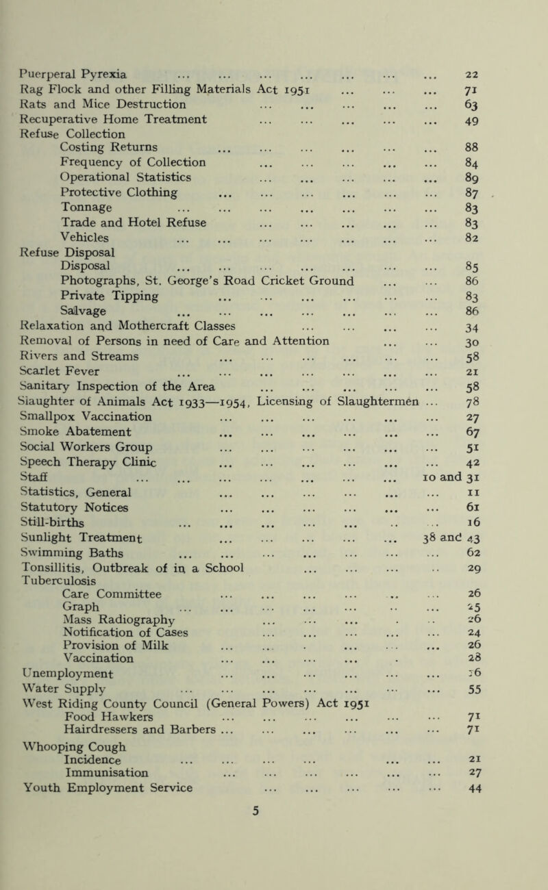 Puerperal Pyrexia Rag Flock and other Filling Materials Act 195.1 Rats and Mice Destruction Recuperative Home Treatment Refuse Collection Costing Returns Frequency of Collection Operational Statistics Protective Clothing Tonnage Trade and Hotel Refuse Vehicles Refuse Disposal Disposal Photographs, St. George’s Road Cricket Ground Private Tipping Salvage Relaxation and Mothercraft Classes Removal of Persons in need of Care and Attention Rivers and Streams Scarlet Fever Sanitary Inspection of the Area Slaughter of Animals Act 1933—1954, Licensing of Slaughtermen Smallpox Vaccination Smoke Abatement Social Workers Group Speech Therapy Clinic Staff Statistics, General Statutory Notices Still-births Sunlight Treatment Swimming Baths Tonsillitis, Outbreak of in a School Tuberculosis Care Committee Graph Mass Radiography Notification of Cases Provision of Milk Vaccination Unemployment Water Supply West Riding County Council (General Powers) Act 1951 Food Hawkers Hairdressers and Barbers ... Whooping Cough Incidence Immunisation Youth Employment Service 22 71 ... 63 49 88 ... 84 89 87 ... 83 ... 83 82 85 86 83 86 34 30 58 21 ... 58 78 27 67 5i 42 10 and 31 11 61 16 38 and 43 62 29 26 25 26 24 26 28 j6 55 71 71 21 27 44