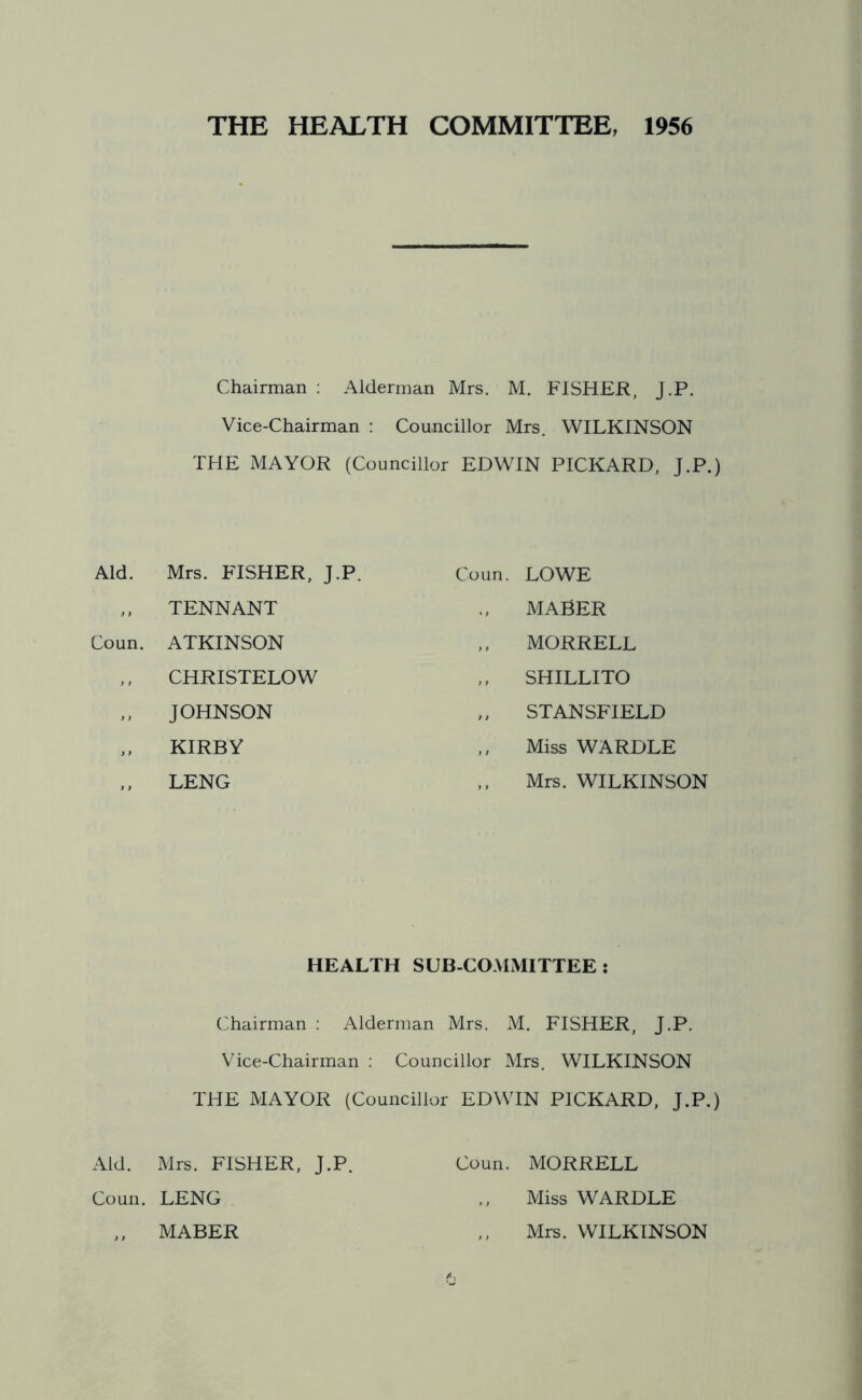THE HEALTH COMMITTEE, 1956 Chairman : Alderman Mrs. M. FISHER, J.P. Vice-Chairman : Councillor Mrs. WILKINSON THE MAYOR (Councillor EDWIN PICKARD, J.P.) Aid. Mrs. FISHER, J.P. Coun. LOWE ,, TENNANT MABER Coun. ATKINSON MORRELL ,, CHRISTELOW SHILLITO ,, JOHNSON ,, STANSFIELD ,, KIRBY Miss WARDLE LENG ,, Mrs. WILKINSON HEALTH SUB-COMMITTEE : Chairman : Alderman Mrs. M. FISHER, J.P. Vice-Chairman : Councillor Mrs. WILKINSON THE MAYOR (Councillor EDWIN PICKARD, J.P.) Aid. Mrs. FISHER, J.P. Coun. MORRELL Coun. LENG ,, MABER Miss WARDLE Mrs. WILKINSON